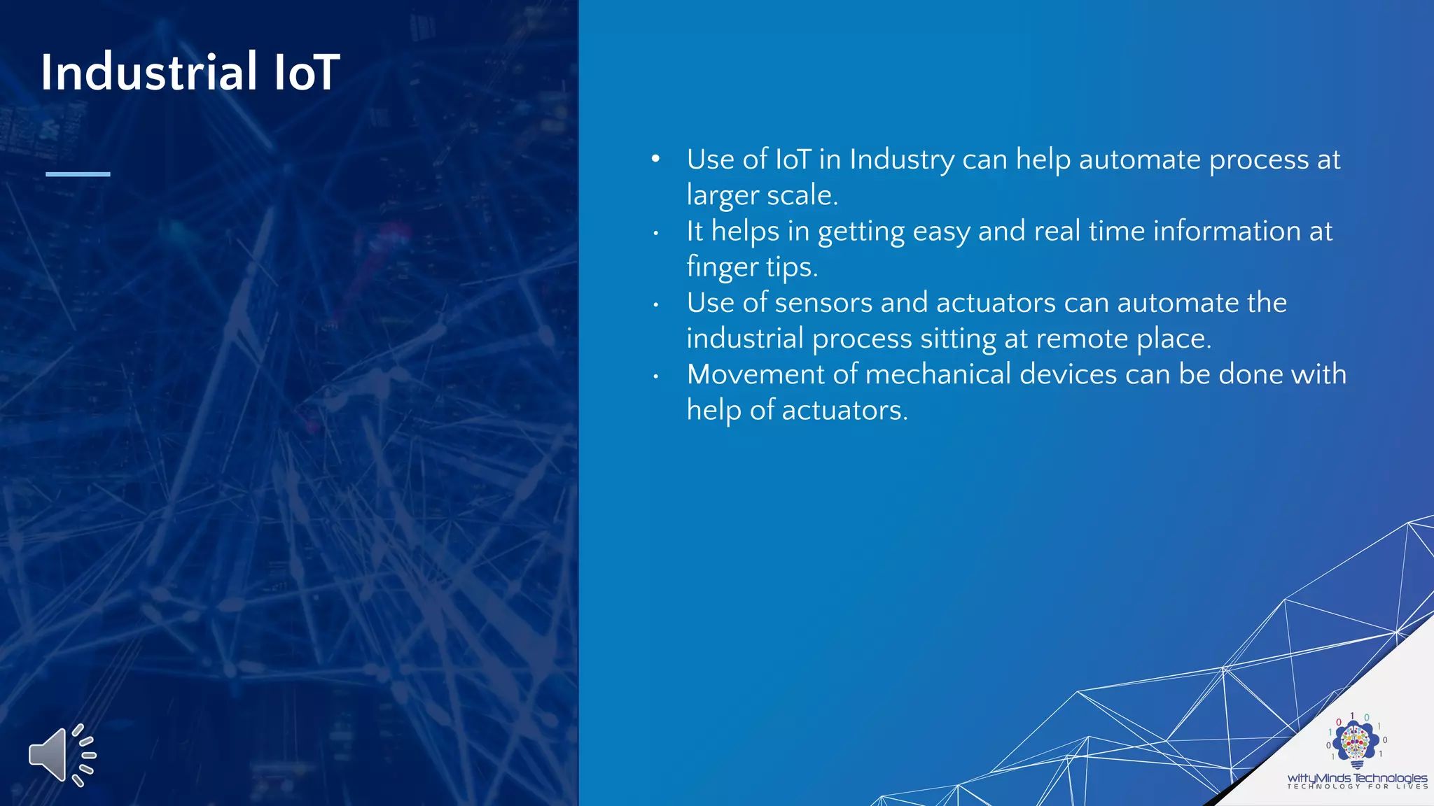 Industrial IoT
• Use of IoT in Industry can help automate process at
larger scale.
• It helps in getting easy and real time information at
ﬁnger tips.
• Use of sensors and actuators can automate the
industrial process sitting at remote place.
• Movement of mechanical devices can be done with
help of actuators.
 