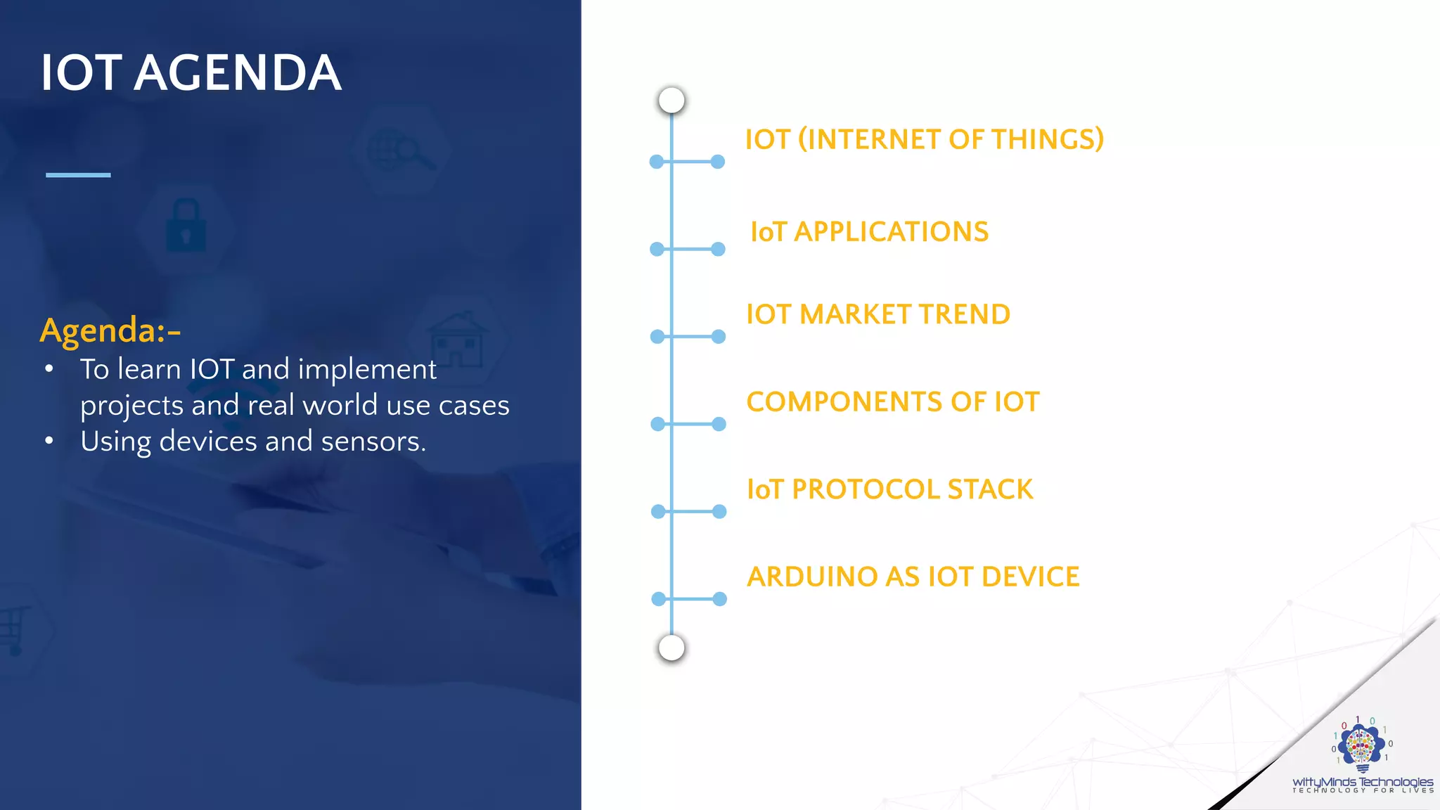 IOT AGENDA
Agenda:-
• To learn IOT and implement
projects and real world use cases
• Using devices and sensors.
IOT (INTERNET OF THINGS)
CONNECTIVITY OF DEVICES OVER IP
IoT APPLICATIONS
OVERVIEW OF INTERNET OF THINGS
IOT MARKET TREND
TYPES OF DEVICES
COMPONENTS OF IOT
SENSORS,CAPACITORS,RESISTORS ETC
IoT PROTOCOL STACK
COMPARISON IN DETAIL
ARDUINO AS IOT DEVICE
REAL LIFE USE CASES
 