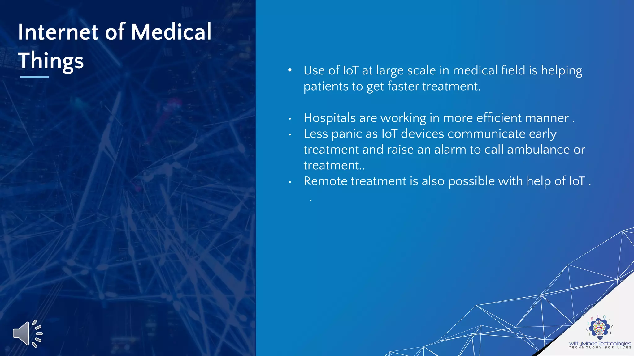 Internet of Medical
Things • Use of IoT at large scale in medical ﬁeld is helping
patients to get faster treatment.
• Hospitals are working in more efﬁcient manner .
• Less panic as IoT devices communicate early
treatment and raise an alarm to call ambulance or
treatment..
• Remote treatment is also possible with help of IoT .
.
 