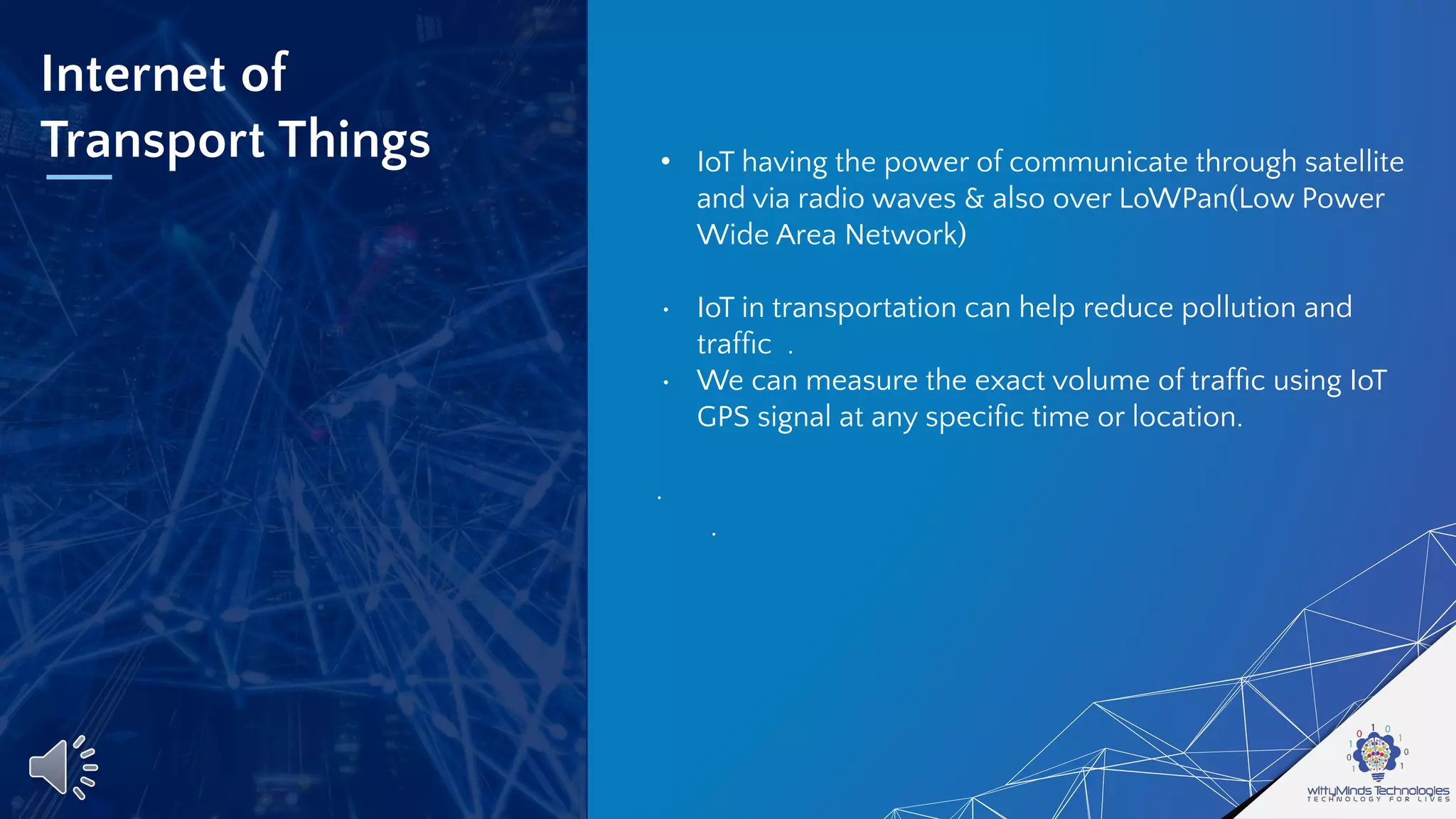 Internet of
Transport Things • IoT having the power of communicate through satellite
and via radio waves & also over LoWPan(Low Power
Wide Area Network)
• IoT in transportation can help reduce pollution and
trafﬁc .
• We can measure the exact volume of trafﬁc using IoT
GPS signal at any speciﬁc time or location.
.
.
 
