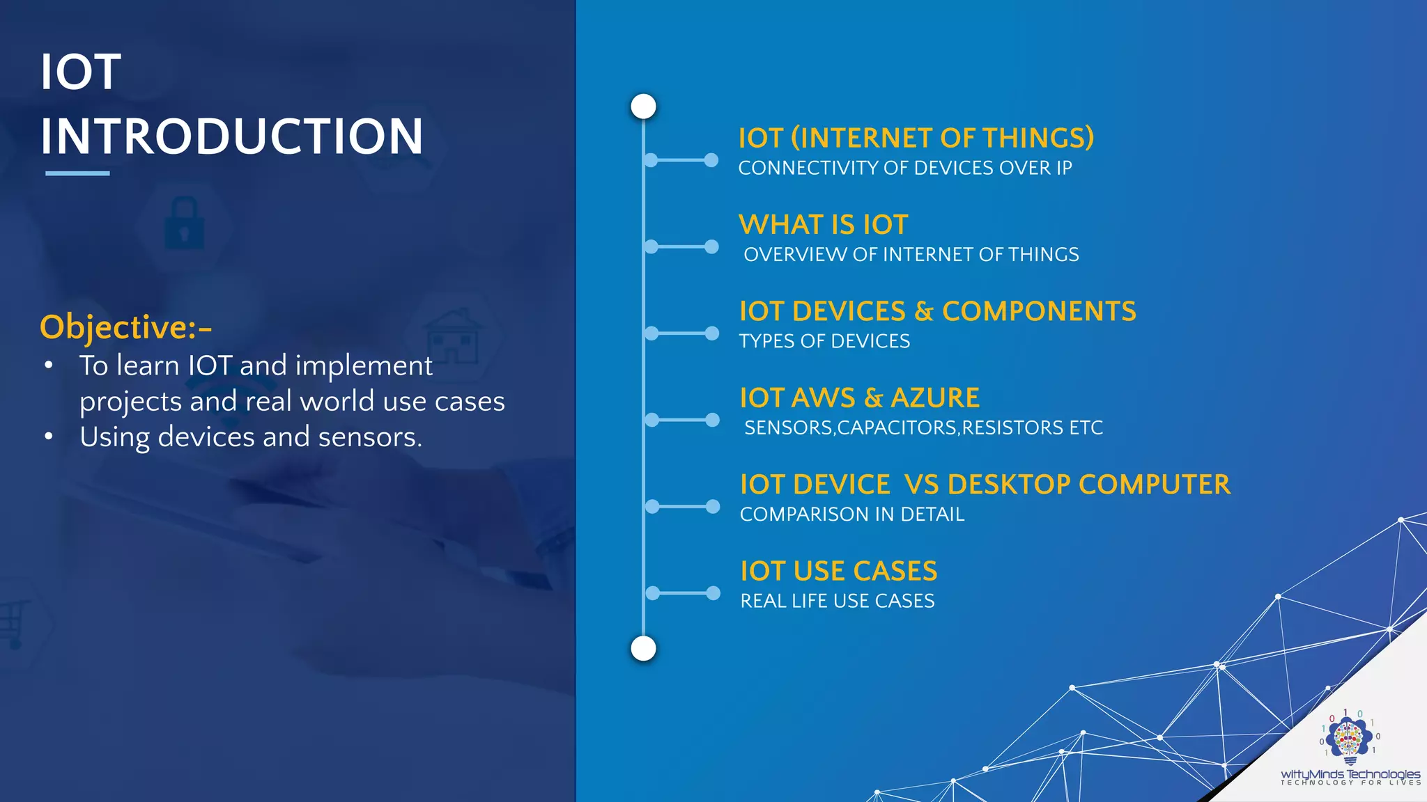 IOT
INTRODUCTION
Objective:-
• To learn IOT and implement
projects and real world use cases
• Using devices and sensors.
IOT (INTERNET OF THINGS)
CONNECTIVITY OF DEVICES OVER IP
WHAT IS IOT
OVERVIEW OF INTERNET OF THINGS
IOT DEVICES & COMPONENTS
TYPES OF DEVICES
IOT AWS & AZURE
SENSORS,CAPACITORS,RESISTORS ETC
IOT DEVICE VS DESKTOP COMPUTER
COMPARISON IN DETAIL
IOT USE CASES
REAL LIFE USE CASES
 