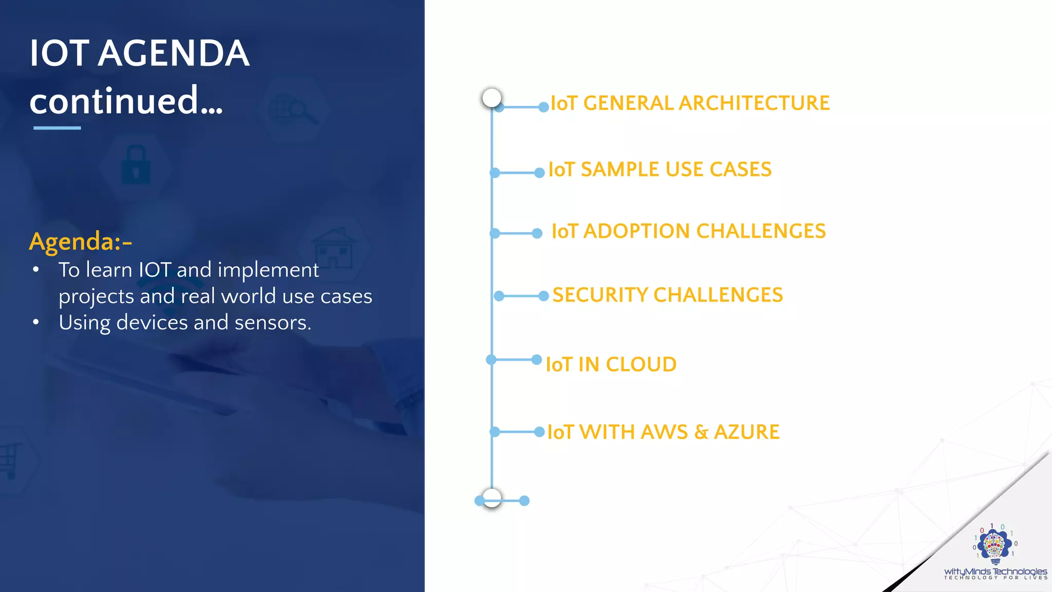 IOT AGENDA
continued…
Agenda:-
• To learn IOT and implement
projects and real world use cases
• Using devices and sensors.
IoT GENERAL ARCHITECTURE
CONNECTIVITY OF DEVICES OVER IP
IoT SAMPLE USE CASES
OVERVIEW OF INTERNET OF THINGS
IoT ADOPTION CHALLENGES
TYPES OF DEVICES
SECURITY CHALLENGES
SENSORS,CAPACITORS,RESISTORS ETC
IoT IN CLOUD
COMPARISON IN DETAIL
IoT WITH AWS & AZURE
REAL LIFE USE CASES
 