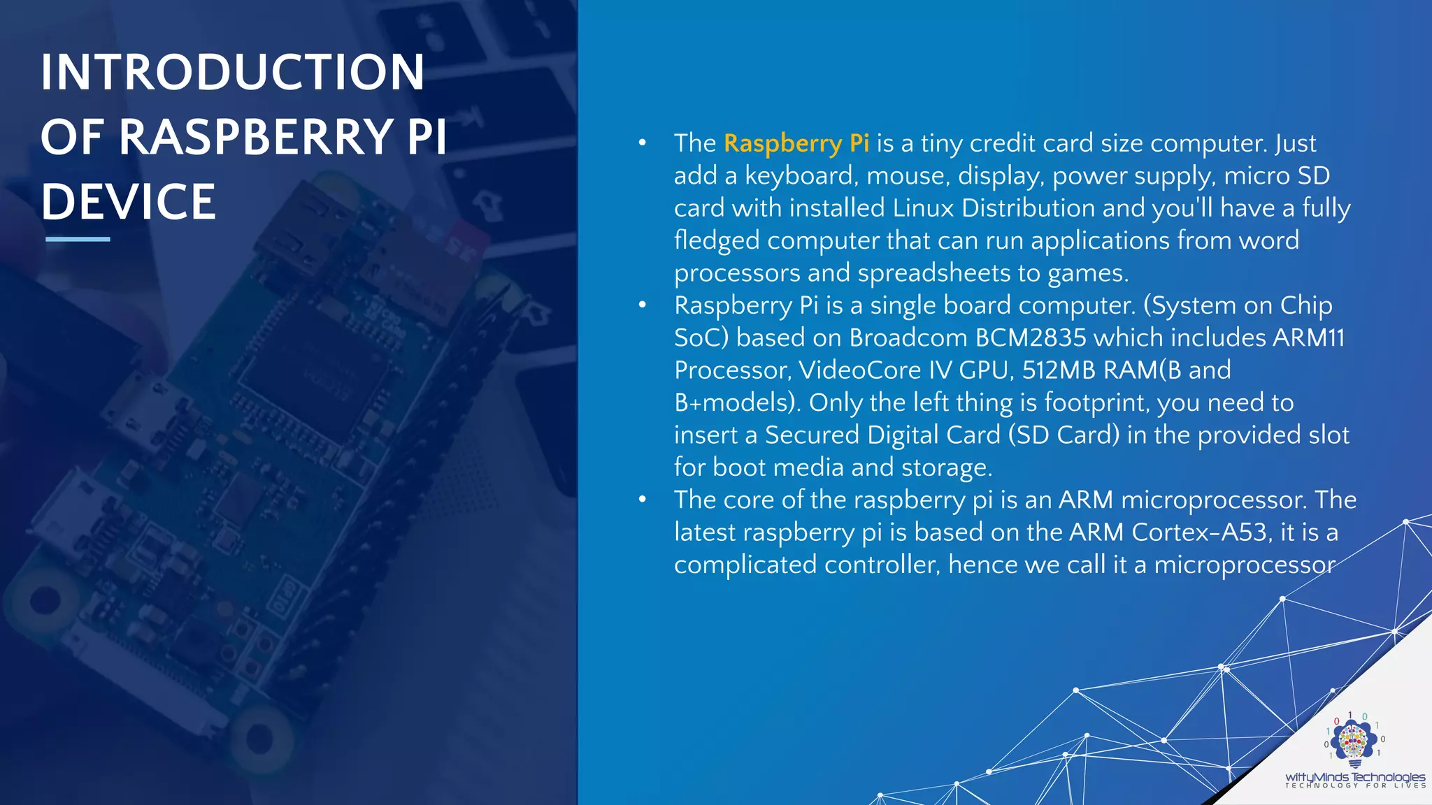 INTRODUCTION
OF RASPBERRY PI
DEVICE
• The Raspberry Pi is a tiny credit card size computer. Just
add a keyboard, mouse, display, power supply, micro SD
card with installed Linux Distribution and you'll have a fully
ﬂedged computer that can run applications from word
processors and spreadsheets to games.
• Raspberry Pi is a single board computer. (System on Chip
SoC) based on Broadcom BCM2835 which includes ARM11
Processor, VideoCore IV GPU, 512MB RAM(B and
B+models). Only the left thing is footprint, you need to
insert a Secured Digital Card (SD Card) in the provided slot
for boot media and storage.
• The core of the raspberry pi is an ARM microprocessor. The
latest raspberry pi is based on the ARM Cortex-A53, it is a
complicated controller, hence we call it a microprocessor
 
