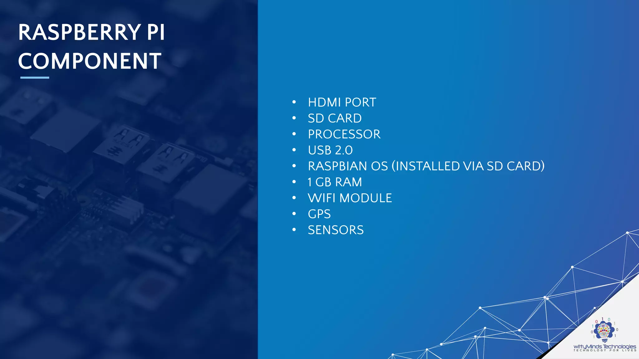 RASPBERRY PI
COMPONENT
• HDMI PORT
• SD CARD
• PROCESSOR
• USB 2.0
• RASPBIAN OS (INSTALLED VIA SD CARD)
• 1 GB RAM
• WIFI MODULE
• GPS
• SENSORS
 