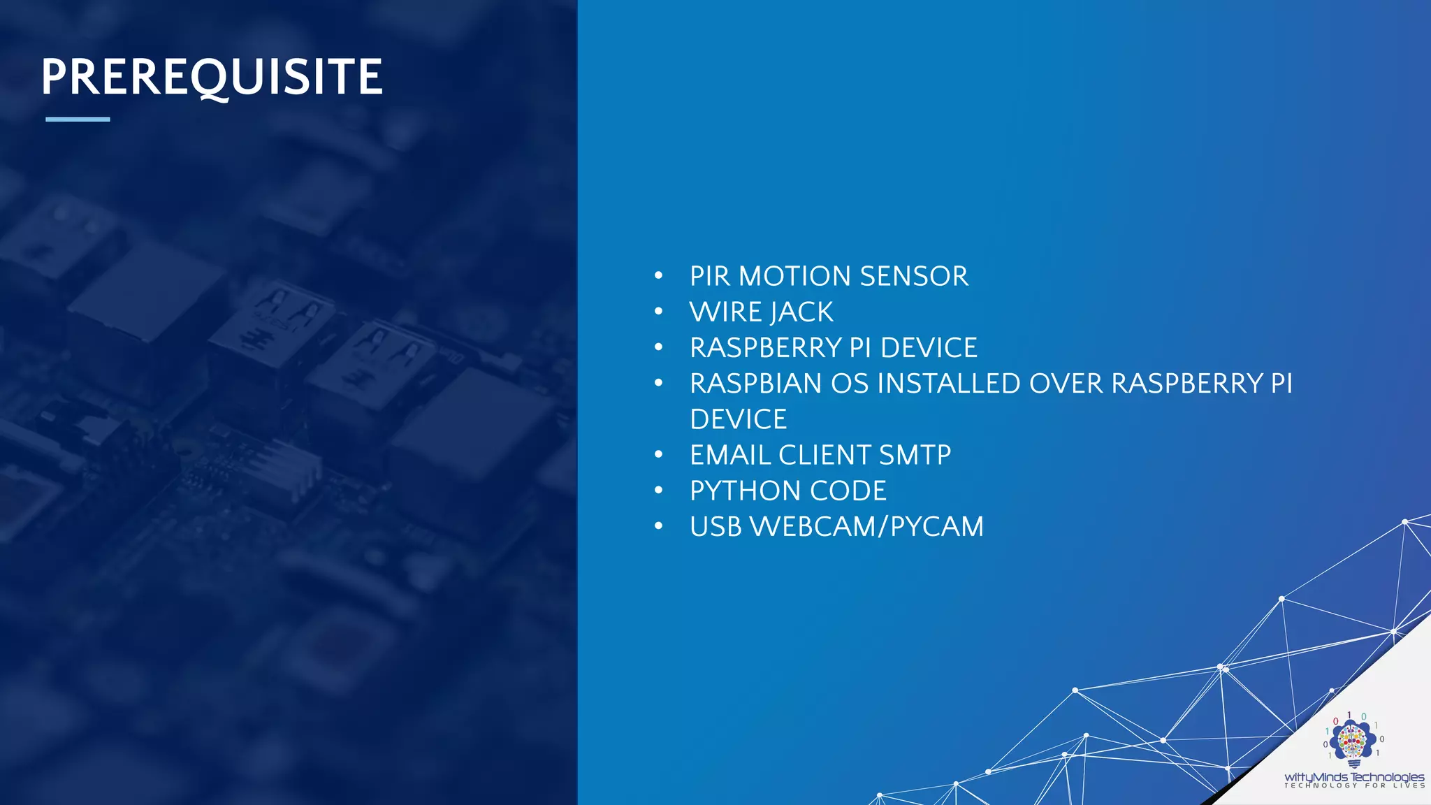 PREREQUISITE
• PIR MOTION SENSOR
• WIRE JACK
• RASPBERRY PI DEVICE
• RASPBIAN OS INSTALLED OVER RASPBERRY PI
DEVICE
• EMAIL CLIENT SMTP
• PYTHON CODE
• USB WEBCAM/PYCAM
 