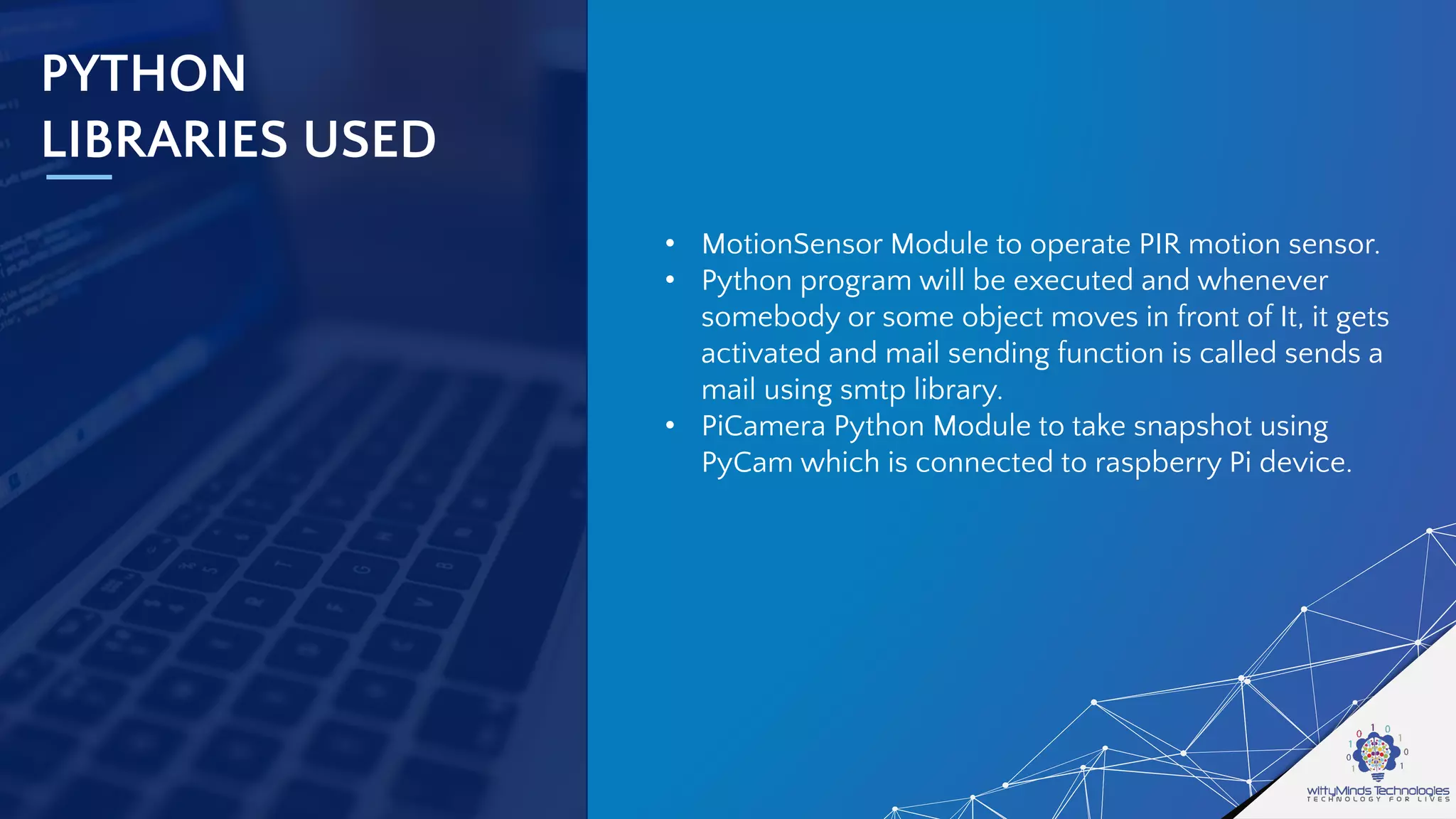 PYTHON
LIBRARIES USED
• MotionSensor Module to operate PIR motion sensor.
• Python program will be executed and whenever
somebody or some object moves in front of It, it gets
activated and mail sending function is called sends a
mail using smtp library.
• PiCamera Python Module to take snapshot using
PyCam which is connected to raspberry Pi device.
 