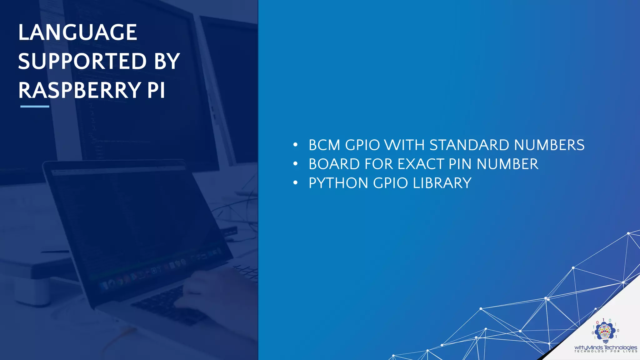 LANGUAGE
SUPPORTED BY
RASPBERRY PI
• BCM GPIO WITH STANDARD NUMBERS
• BOARD FOR EXACT PIN NUMBER
• PYTHON GPIO LIBRARY
 