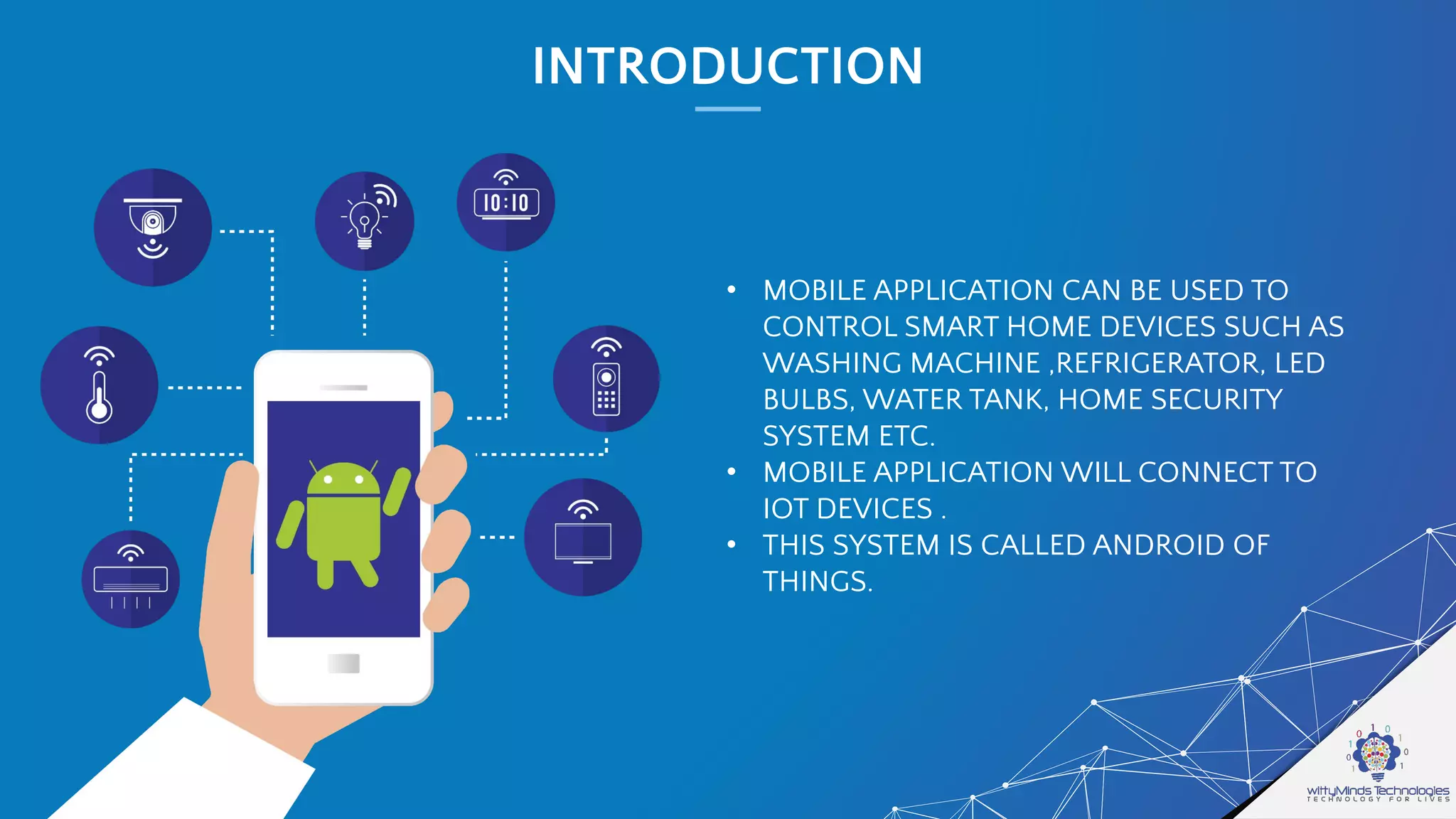 INTRODUCTION
• MOBILE APPLICATION CAN BE USED TO
CONTROL SMART HOME DEVICES SUCH AS
WASHING MACHINE ,REFRIGERATOR, LED
BULBS, WATER TANK, HOME SECURITY
SYSTEM ETC.
• MOBILE APPLICATION WILL CONNECT TO
IOT DEVICES .
• THIS SYSTEM IS CALLED ANDROID OF
THINGS.
 