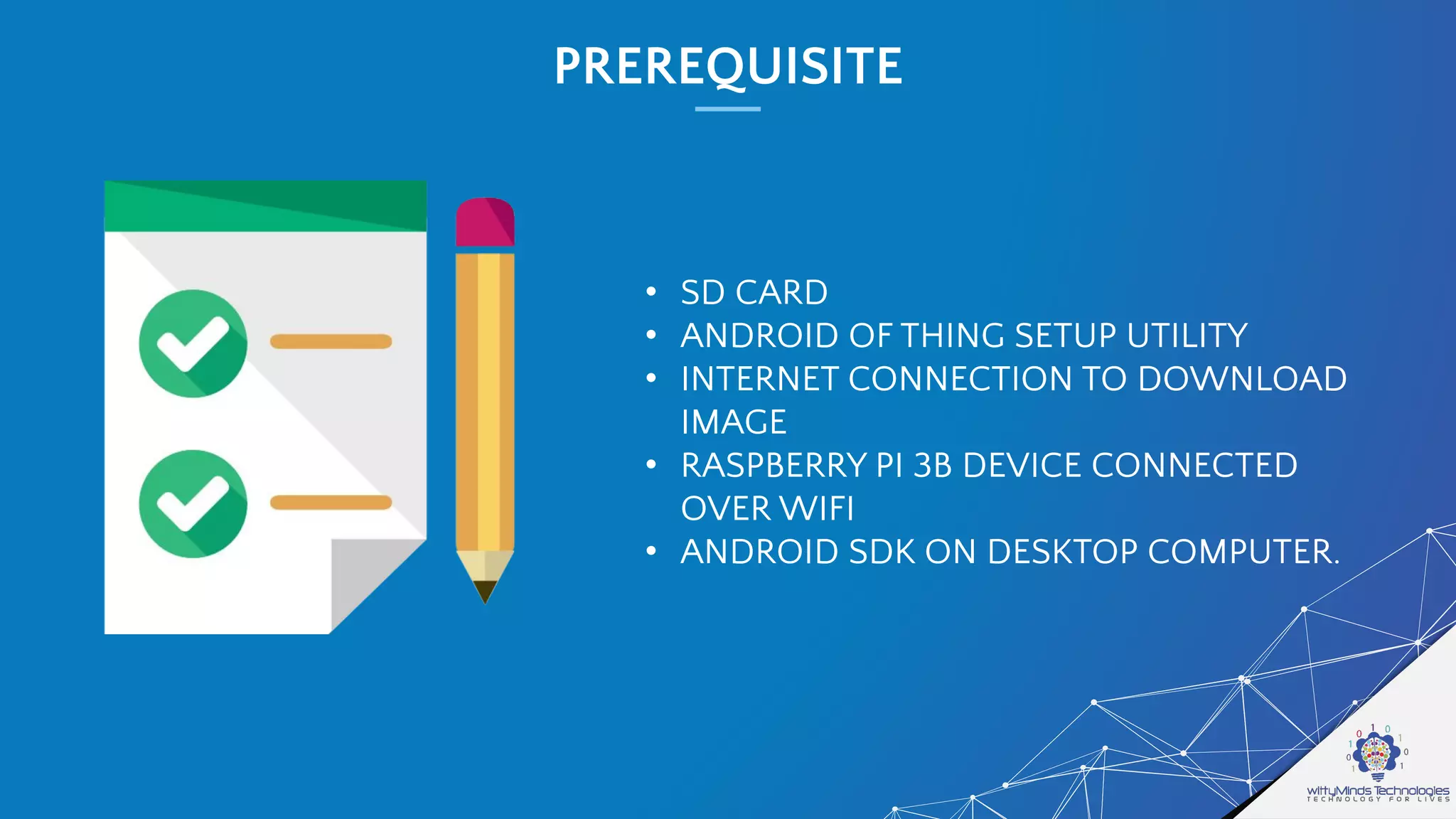 PREREQUISITE
• SD CARD
• ANDROID OF THING SETUP UTILITY
• INTERNET CONNECTION TO DOWNLOAD
IMAGE
• RASPBERRY PI 3B DEVICE CONNECTED
OVER WIFI
• ANDROID SDK ON DESKTOP COMPUTER.
 