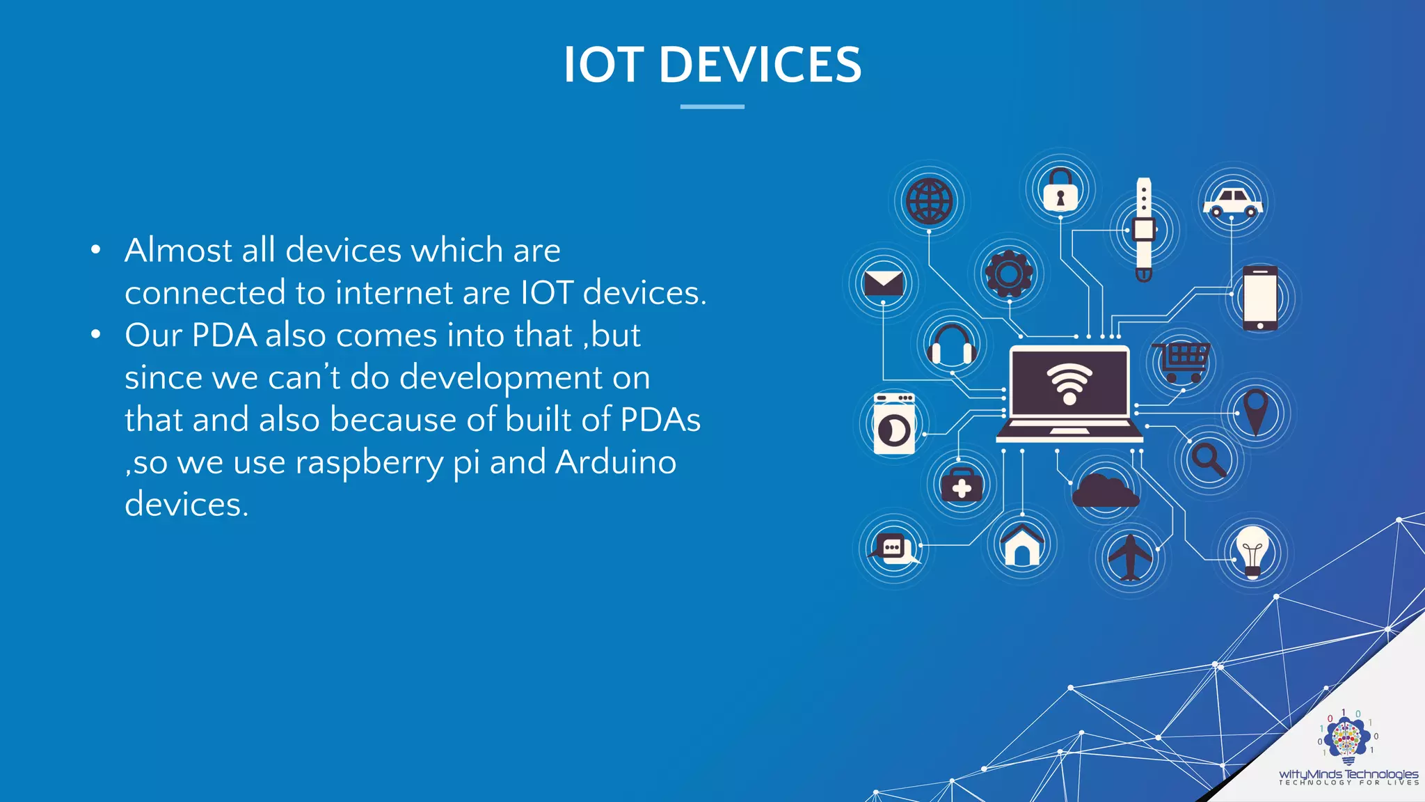 IOT DEVICES
• Almost all devices which are
connected to internet are IOT devices.
• Our PDA also comes into that ,but
since we can’t do development on
that and also because of built of PDAs
,so we use raspberry pi and Arduino
devices.
 