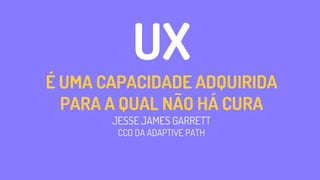 UX
É UMA CAPACIDADE ADQUIRIDA
PARA A QUAL NÃO HÁ CURA
JESSE JAMES GARRETT
CCO DA ADAPTIVE PATH
 