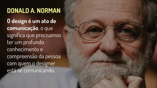 DONALD A. NORMAN
O design é um ato de
comunicação, o que
significa que precisamos
ter um profundo
conhecimento e
compreensão da pessoa
com quem o designer
está se comunicando.
 