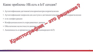 © Cisco и(или) ее аффилированные лица, 2014 г. Все права защищены. 13
Какие проблемы ИБ есть в IoT сегодня?
• Аутентификация датчиков/сенсоров/контроллеров/шлюзов
• Аутентификация запросов для доступа к датчикам/сенсорам/контроллерам/шлюзам
• и их конфигурации
• Конфиденциальность передаваемых данных
• Обеспечение целостностиданных и команд
• Анонимность и приватность (для консьюмерского IoT)
 