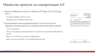 © Cisco и(или) ее аффилированные лица, 2014 г. Все права защищены. 18
Множество проектов по стандартизации IoT
• Joint Coordination Activity on Internet of Things (JCA-IoT) при
ITU-T
Создана в феврале 2011-го года
Преемница JCA-NID (с 2006 года)
• Опубликован консолидированный отчет почти по всем
мировым инициативам по стандартизации Интернета вещей
122 (!) страницы
250+ (!) стандартов, рекомендаций и их проектов, касающихся Интернета
вещей
Всего 5 (!) относится к защите информации
http://www.itu.int/en/ITU-T/jca/iot/Pages/default.aspx
 