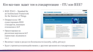© Cisco и(или) ее аффилированные лица, 2014 г. Все права защищены. 19
Кто все-таки задает тон в стандартизации – ITU или IEEE?
• IEEE P2413 – Standard for
an Architectural Framework
for the Internet of Things
• Опирается на 140
существующих IEEE
стандартов, имеющих
отношение к IoT
• Ориентирован на
различные вертикали IoT
(транспорт, медицина и
т.п.)
• Включает также и раздел по безопасности (security, safety, privacy)
• Будет стремиться взаимодействовать с другими органами по стандартизации
 