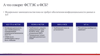 © Cisco и(или) ее аффилированные лица, 2014 г. Все права защищены. 26
А что говорят ФСТЭК и ФСБ?
• Федеральное законодательство пока не требует обеспечения конфиденциальности данных в
IoT
АСУ  ТП  от  ФСТЭК
• Конфиденциальность  
при  необходимости,  
определяемой  
оператором/заказчиком  
АСУ  ТП
• СКЗИ  (если  
необходимы)  могут  
быть  любыми
КСИИ  от  ФСТЭК
• Требования  к  защите  
коммуникаций  (для  
КСИИ II типа  – для  
управления  КВО)
• Применение  только  
сертифицированных  
СКЗИ
КИИ  от  ФСБ
• Требований  пока  не  
установлено
IoT от...
• Регуляторы  вообще  не  
замечают
 