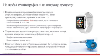 © Cisco и(или) ее аффилированные лица, 2014 г. Все права защищены. 29
Не любая криптография и не каждому процессу
• Контролирующие процессы (включен/выключен,
открыто/закрыто, высокая/низкая опасность, начал
тренировку/закончил, принять лекарство…)
Конфиденциальность может быть актуальной, но не с помощью
«тяжелого» ГОСТ 28147-89
Возможно применение облегченной (легковесной) криптографии (в
России принятые стандарты легковесной криптографии отсутствуют)
• Управляющие процессы (перекрыть вентиль, включить мотор,
принять лекарство, включить дефибриллятор…)
Конфиденциальность вторична
Целостность на первом месте
• Криптостойкость для IoT-процессов может быть гораздо ниже,
чем для долгосрочного хранения данных в офисной сети или
для защиты гостайны
 