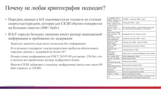 © Cisco и(или) ее аффилированные лица, 2014 г. Все права защищены. 30
Почему не любая криптография подходит?
• Передача данных в IoT оценивается не только и не столько
скоростью передачи, которая для СКЗИ обычно измеряется
на больших пакетах (400+ байт)
• В IoT гораздо большее значение имеет размер защищаемой
информации и требование по задержкам
Зачастую защитить надо всего несколько бит информации
В отдельных стандартах электроэнергетики требуется обеспечивать
передачу данных с задержкой не более 10-6
Размер ключа шифрования для ГОСТ 28147-89 составляет 256 бит, что
в десятки раз превосходит размер шифруемого блока
Многие СКЗИ добавляют к каждому шифруемому пакету еще около 80
байт (зависит от СКЗИ)
 