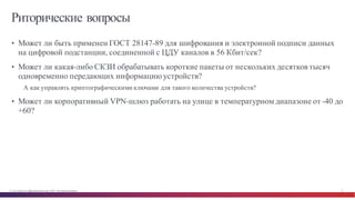 © Cisco и(или) ее аффилированные лица, 2014 г. Все права защищены. 31
Риторические вопросы
• Может ли быть применен ГОСТ 28147-89 для шифрования и электронной подписи данных
на цифровой подстанции, соединенной с ЦДУ каналов в 56 Кбит/сек?
• Может ли какая-либо СКЗИ обрабатывать короткие пакеты от нескольких десятков тысяч
одновременно передающих информацию устройств?
А как управлять криптографическими ключами для такого количества устройств?
• Может ли корпоративный VPN-шлюз работать на улице в температурном диапазоне от -40 до
+60?
 