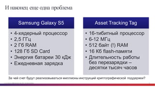 © Cisco и(или) ее аффилированные лица, 2014 г. Все права защищены. 32
И наконец еще одна проблема
Samsung Galaxy  S5
• 4-­хядерный процессор
• 2,5 ГГц
• 2  Гб  RAM
• 128  Гб  SD  Card
• Энергия  батареи  30  кДж
• Ежедневная  зарядка
Asset  Tracking  Tag
• 16-­тибитный процессор
• 6-­12  МГц
• 512  байт  (!)  RAM
• 16  Кб  flash-­памяти
• Длительность  работы  
без перезарядки  –
десятки  тысяч  часов
За  чей  счет  будут  реализовываться  миллионы  инструкций  криптографической  поддержки?
 