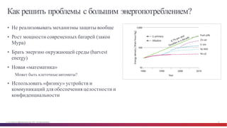 © Cisco и(или) ее аффилированные лица, 2014 г. Все права защищены. 35
Как решить проблемы с большим энергопотреблением?
• Не реализовывать механизмы защиты вообще
• Рост мощности современных батарей (закон
Мура)
• Брать энергию окружающей среды (harvest
energy)
• Новая «математика»
Может быть клеточные автоматы?
• Использовать «физику» устройств и
коммуникаций для обеспечения целостности и
конфиденциальности
 