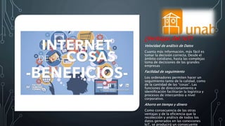 ¿Ventajas del IoT?
Velocidad de análisis de Datos
Cuanta más información, más fácil es
tomar la decisión correcta. Desde el
ámbito cotidiano, hasta las complejas
toma de decisiones de las grandes
empresas
Facilidad de seguimiento
Los ordenadores permiten hacer un
seguimiento tanto de la calidad, como
de la cantidad de las “cosas”. Las
funciones de direccionamiento e
identificación facilitarán la logística y
procesos de intercambio a nivel
corporativo.
Ahorro en tiempo y dinero
Como consecuencia de las otras
ventajas y de la eficiencia que la
recolección y análisis de todos los
datos generados en las conexiones
IoT, se producirá un consecuente
 