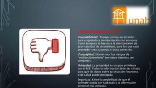 ¿ Desventajas del IoT?
Compatibilidad: Todavía no hay un estándar
para etiquetado y monitorización con sensores.
Como tampoco lo hay para la interconexión de
gran cantidad de dispositivos, para los que cada
proveedor crea su propia y única conexión.
Complejidad: Existen muchos riesgos de
“malfuncionamiento” con estos sistemas tan
complejos.
Privacidad: La privacidad es un gran problema
con el IoT. Todos la información debe ser cifrada
para que los datos sobre tu situación financiera
o de salud quede protegida
Seguridad: Existe la posibilidad de que el
software pueda ser hackeado y la información
personal mal utilizada.
 