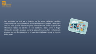 Para entender de qué va el Internet de las cosas debemos también
comprender que sus fundamentos no son en lo absoluto nuevos. Desde hace
unos 30 años que se viene trabajando con la idea de hacer un poco más
interactivos todos los objetos de uso cotidiano. Ideas como el hogar
inteligente, también conocido como la casa del mañana, han evolucionado
antes de que nos demos cuenta en el hogar conectado para entrar al Internet
de las cosas.
 