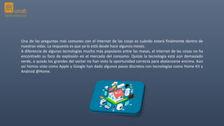 Una de las preguntas más comunes con el Internet de las cosas es cuándo estará finalmente dentro de
nuestras vidas. La respuesta es que ya lo está desde hace algunos meses.
A diferencia de algunas tecnologías mucho más populares entre las masas, el Internet de las cosas no ha
encontrado su foco de explosión en el mercado del consumo. Quizás la tecnología está aún demasiado
verde, o quizás los grandes del sector no han visto la oportunidad correcta para abalanzarse encima. Aún
así hemos visto como Apple y Google han dado algunos pasos discretos con tecnologías como Home Kit y
Android @Home.
 