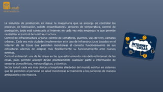 La industria de producción en masa: la maquinaria que se encarga de controlar los
procesos de fabricación, robots ensambladores, sensores de temperatura, control de
producción, todo está conectado al Internet en cada vez más empresas lo que permite
centralizar el control de la infraestructura.
Control de infraestructura urbana: control de semáforos, puentes, vías de tren, cámaras
urbanas. Cada vez más ciudades implementan este tipo de infraestructuras basadas en el
Internet de las Cosas que permiten monitorear el correcto funcionamiento de sus
estructuras además de adaptar más flexiblemente su funcionamiento ante nuevos
eventos.
Control ambiental: una de las áreas en las que está teniendo más éxito el Internet de las
cosas, pues permite acceder desde prácticamente cualquier parte a información de
sensores atmosféricos, meteorológicos, y sísmicos.
Sector salud: cada vez más clínicas y hospitales alrededor del mundo confían en sistemas
que les permiten al personal de salud monitorear activamente a los pacientes de manera
ambulatoria y no invasiva.
 