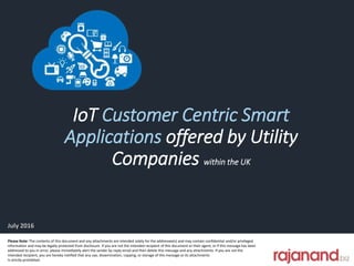 IoT Customer Centric Smart
Applications offered by Utility
Companies within the UK
Please Note: The contents of this document and any attachments are intended solely for the addressee(s) and may contain confidential and/or privileged
information and may be legally protected from disclosure. If you are not the intended recipient of this document or their agent, or if this message has been
addressed to you in error, please immediately alert the sender by reply email and then delete this message and any attachments. If you are not the
intended recipient, you are hereby notified that any use, dissemination, copying, or storage of this message or its attachments
Is strictly prohibited.
July 2016
 