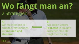 Wo fängt man an?
2 Strategien
A)
Wir möchten mit IoT
arbeiten. Was können
wir messen und
steuern?
B)
Wie sollen unsere
Prozesse in Zukunft
aussehen? IoT als
mögliche Lösung.
 
