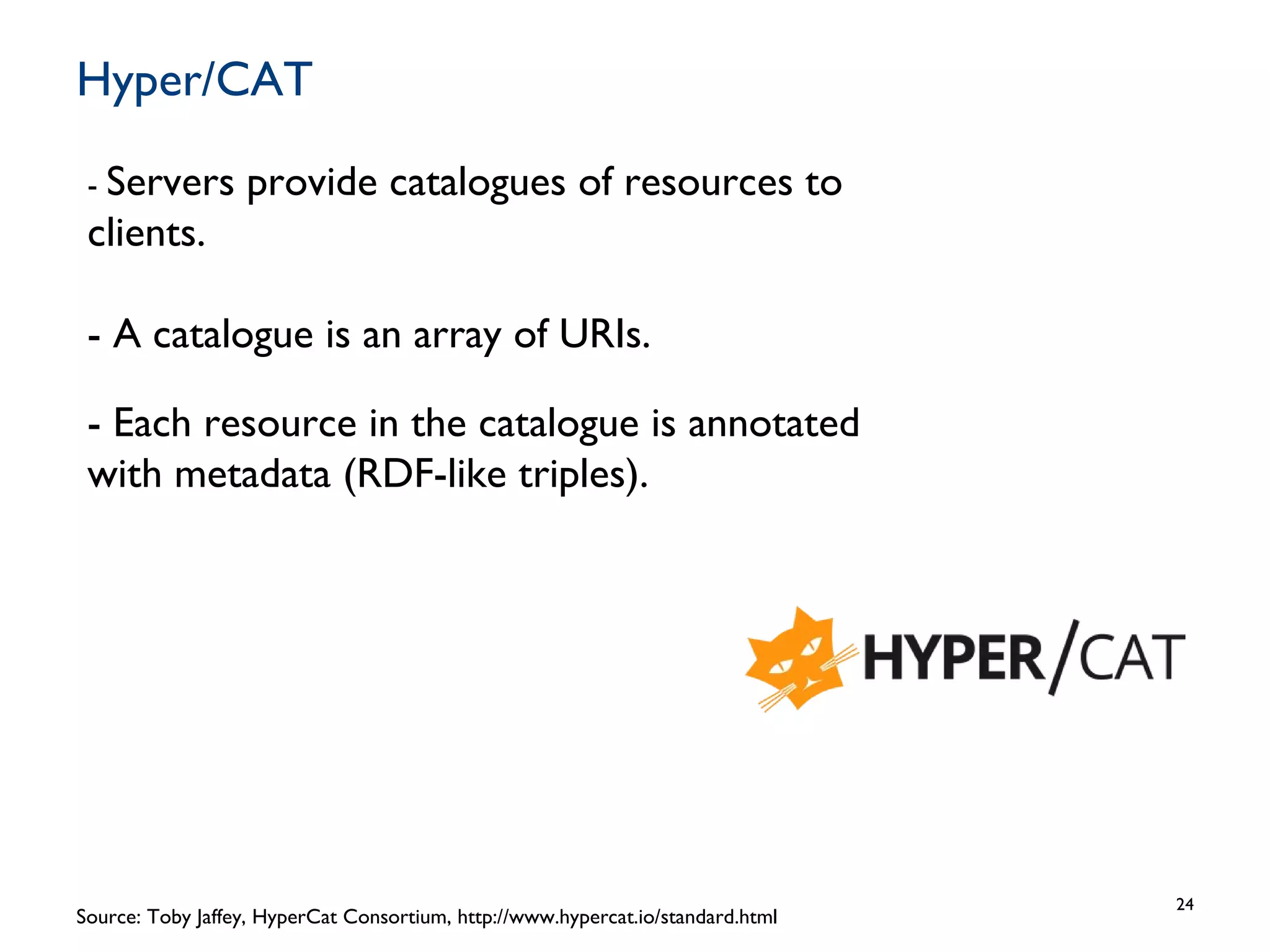 Hyper/CAT
24
Source: Toby Jaffey, HyperCat Consortium, http://www.hypercat.io/standard.html
- Servers provide catalogues of resources to
clients.
- A catalogue is an array of URIs.
- Each resource in the catalogue is annotated
with metadata (RDF-like triples).
 