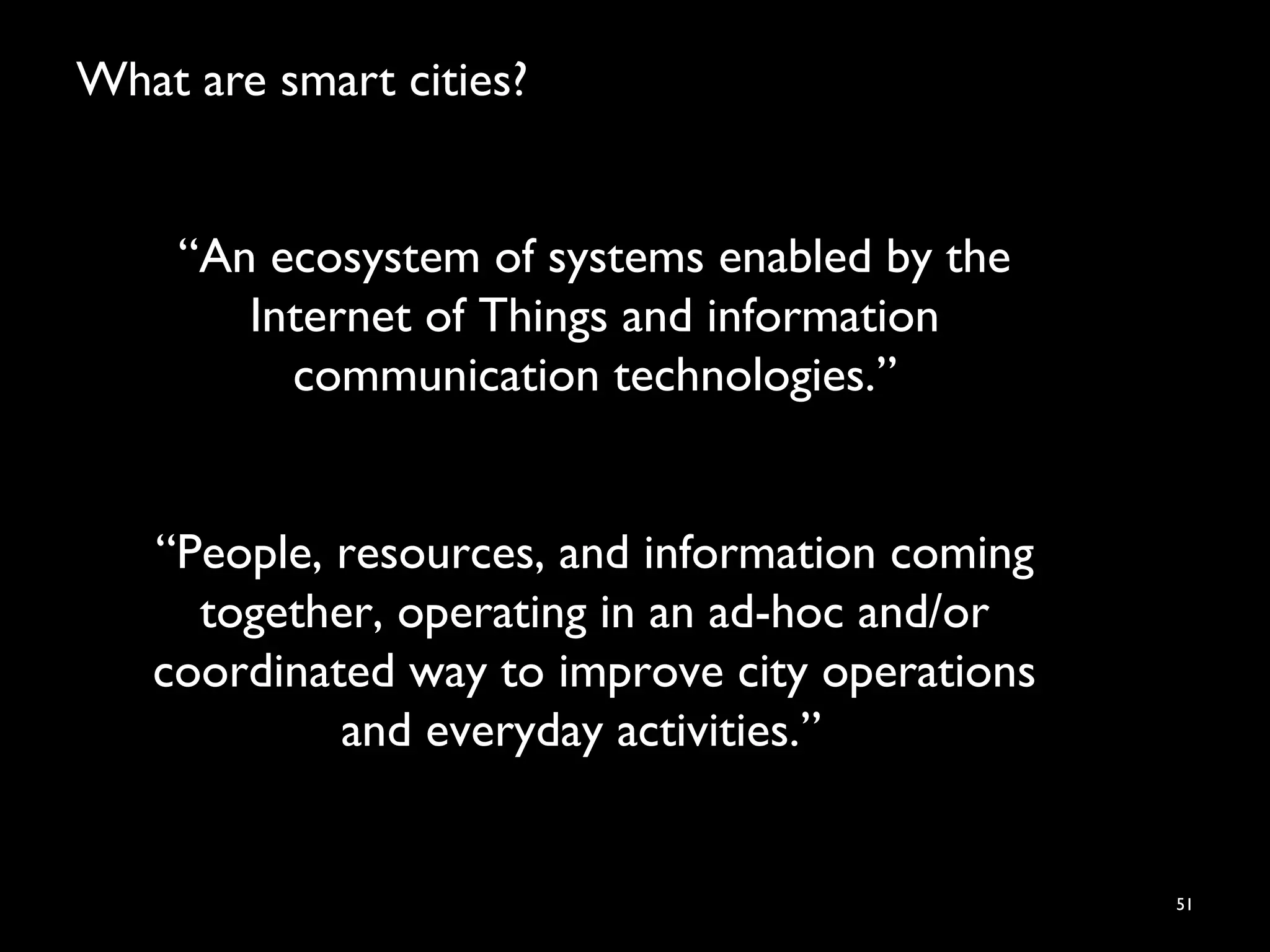 What are smart cities?
51
“An ecosystem of systems enabled by the
Internet of Things and information
communication technologies.”
“People, resources, and information coming
together, operating in an ad-hoc and/or
coordinated way to improve city operations
and everyday activities.”
 