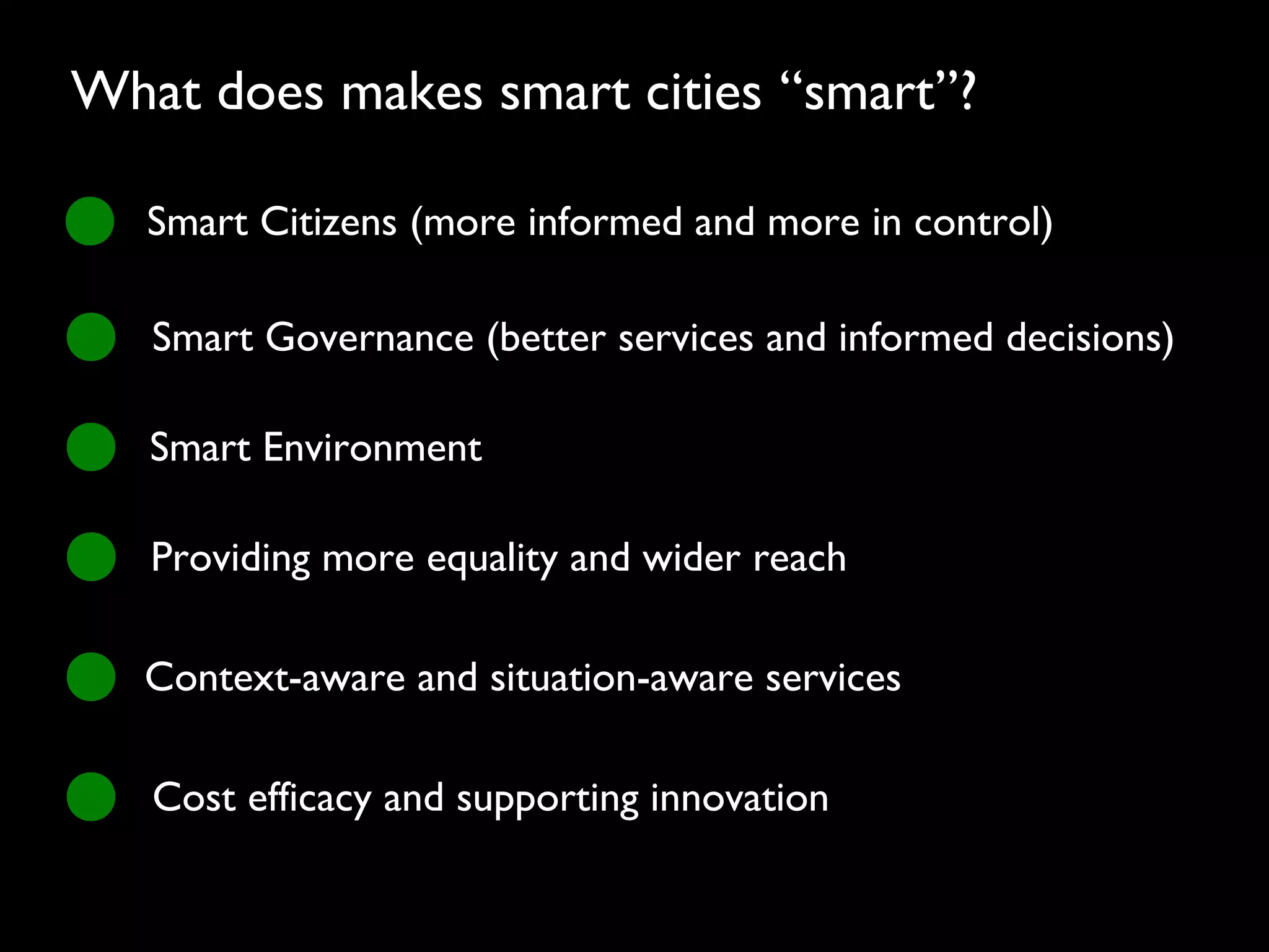 Smart Citizens (more informed and more in control)
Smart Governance (better services and informed decisions)
Smart Environment
Providing more equality and wider reach
Context-aware and situation-aware services
Cost efficacy and supporting innovation
What does makes smart cities “smart”?
 