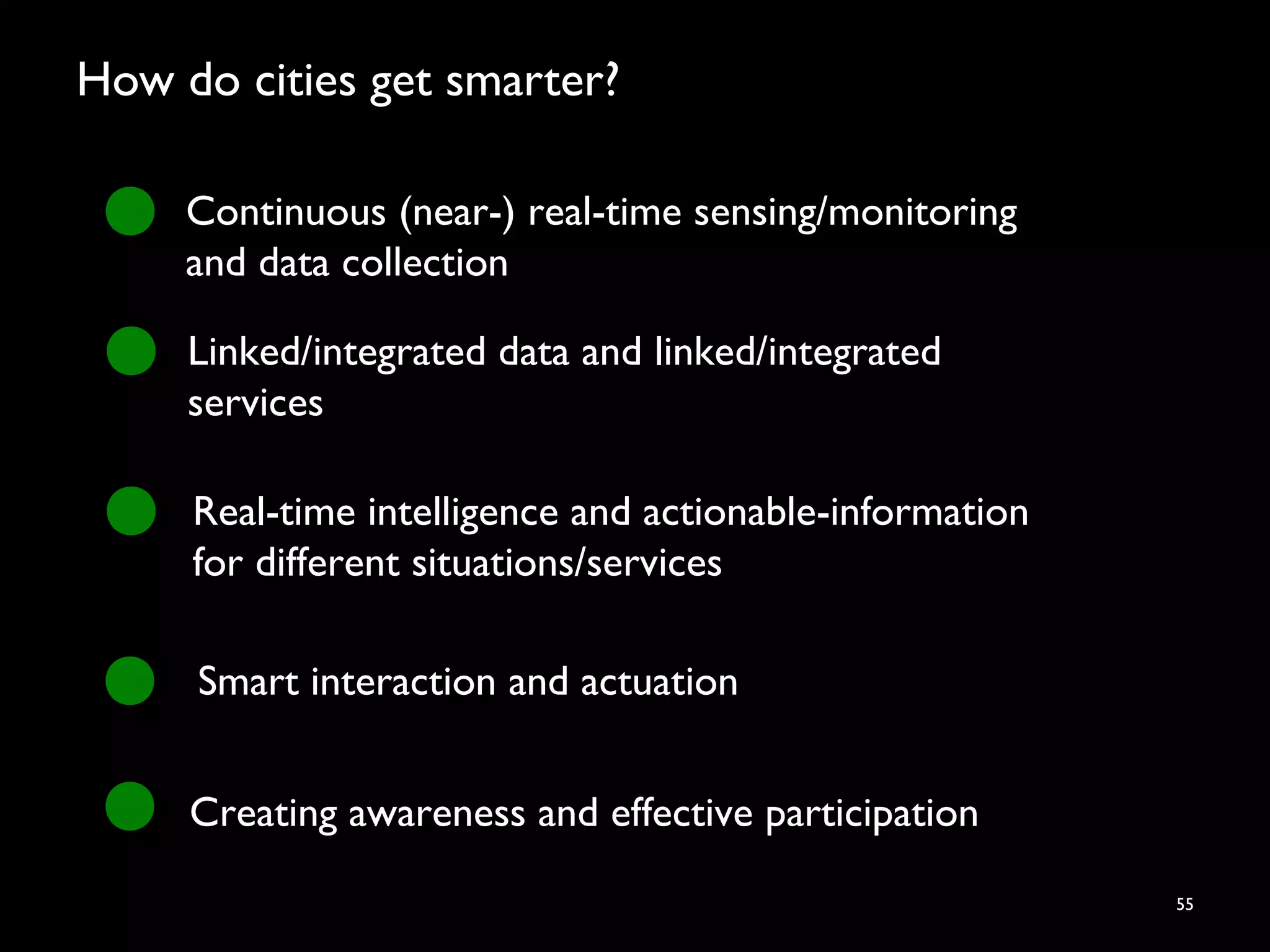 How do cities get smarter?
55
Continuous (near-) real-time sensing/monitoring
and data collection
Linked/integrated data and linked/integrated
services
Real-time intelligence and actionable-information
for different situations/services
Smart interaction and actuation
Creating awareness and effective participation
 