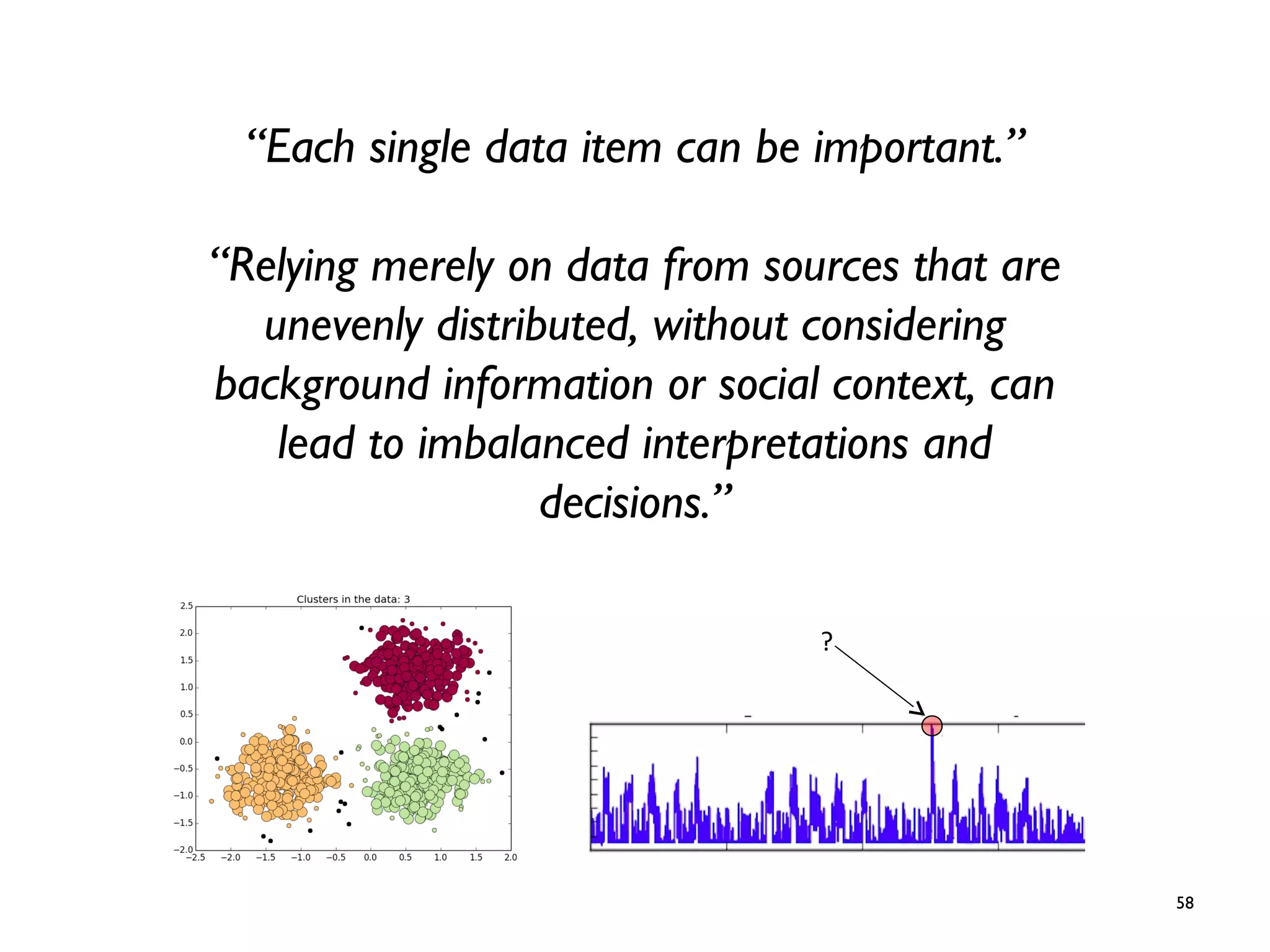 58
“Each single data item can be important.”
“Relying merely on data from sources that are
unevenly distributed, without considering
background information or social context, can
lead to imbalanced interpretations and
decisions.”
?
 