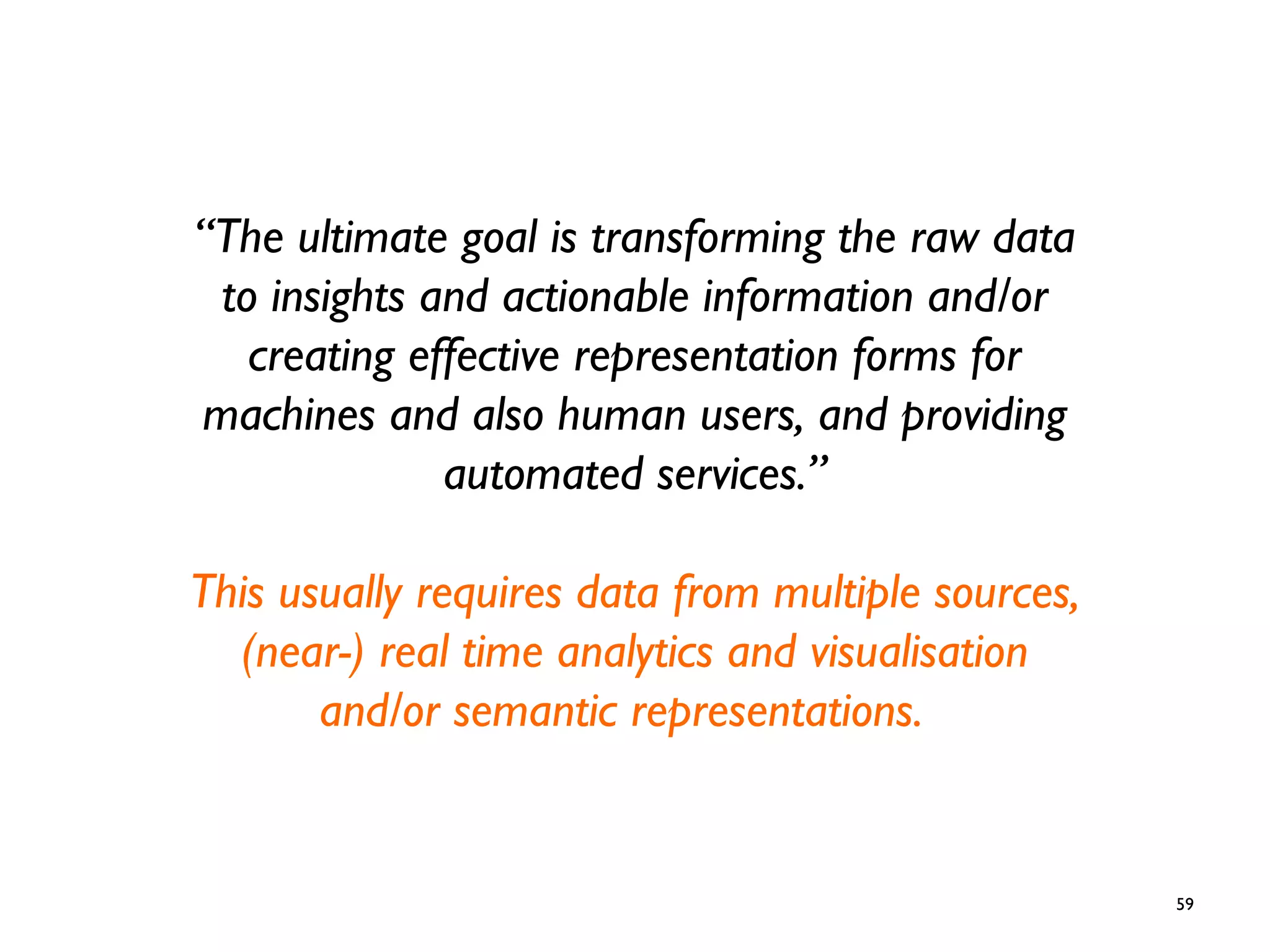 59
“The ultimate goal is transforming the raw data
to insights and actionable information and/or
creating effective representation forms for
machines and also human users, and providing
automated services.”
This usually requires data from multiple sources,
(near-) real time analytics and visualisation
and/or semantic representations.
 
