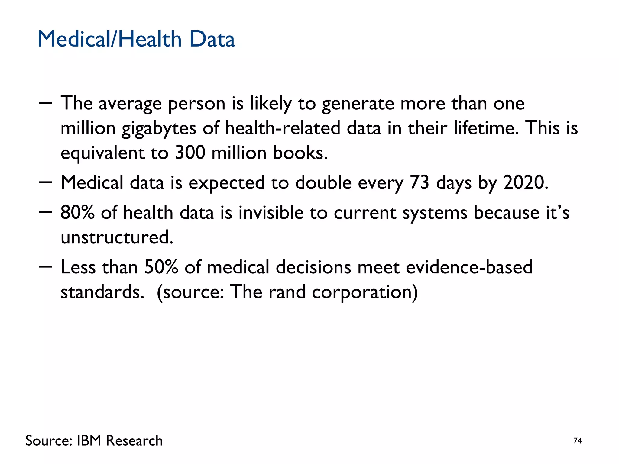 Medical/Health Data
− The average person is likely to generate more than one
million gigabytes of health-related data in their lifetime. This is
equivalent to 300 million books.
− Medical data is expected to double every 73 days by 2020.
− 80% of health data is invisible to current systems because it’s
unstructured.
− Less than 50% of medical decisions meet evidence-based
standards. (source: The rand corporation)
74Source: IBM Research
 