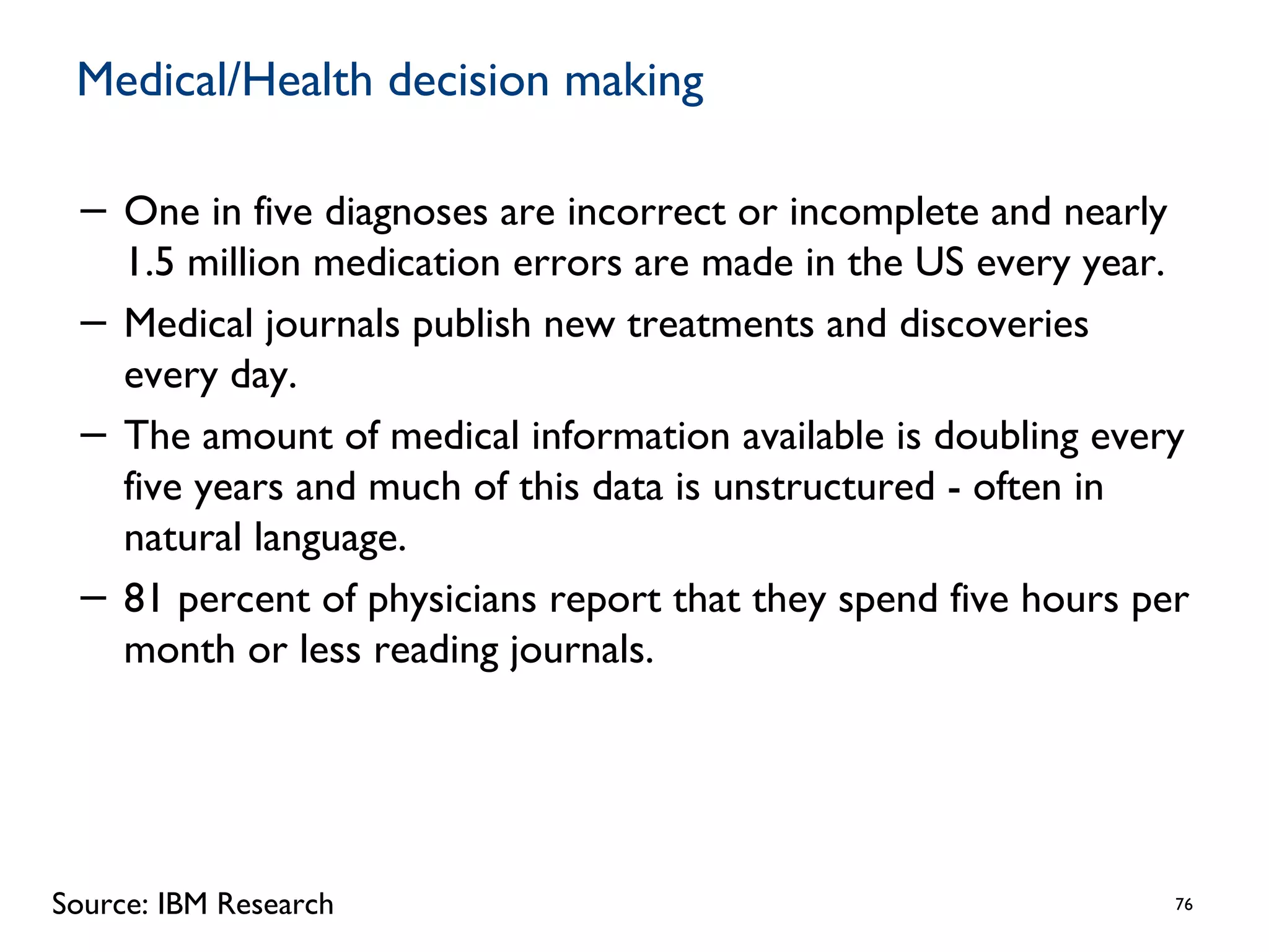 Medical/Health decision making
− One in five diagnoses are incorrect or incomplete and nearly
1.5 million medication errors are made in the US every year.
− Medical journals publish new treatments and discoveries
every day.
− The amount of medical information available is doubling every
five years and much of this data is unstructured - often in
natural language.
− 81 percent of physicians report that they spend five hours per
month or less reading journals.
76Source: IBM Research
 