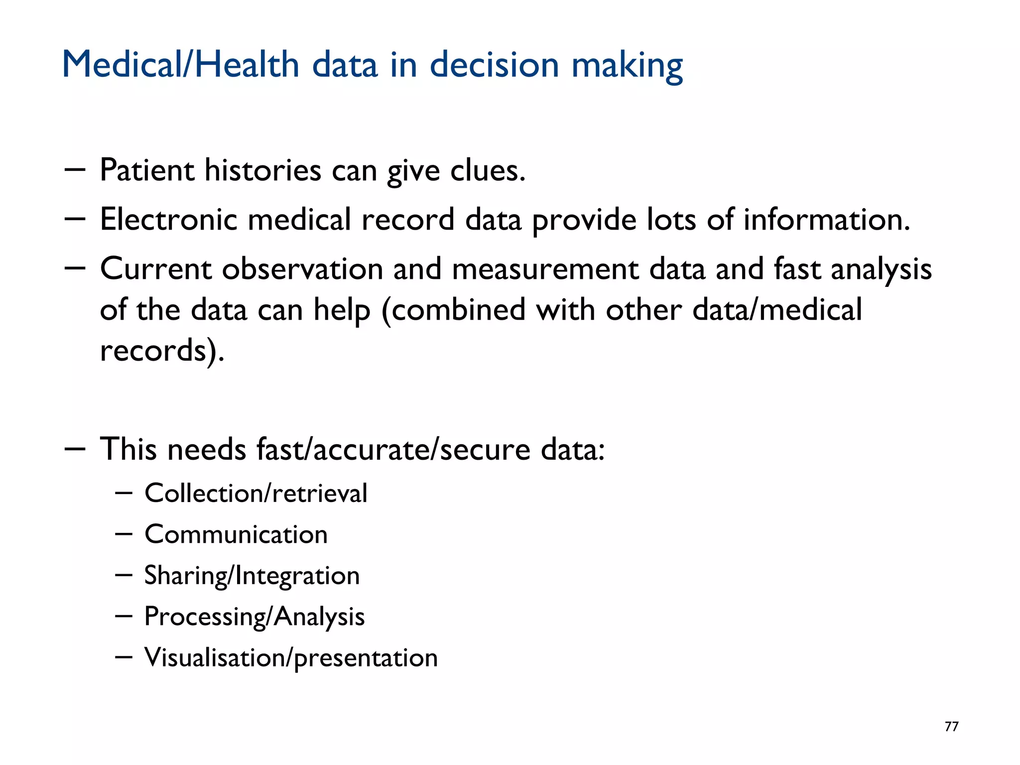 Medical/Health data in decision making
− Patient histories can give clues.
− Electronic medical record data provide lots of information.
− Current observation and measurement data and fast analysis
of the data can help (combined with other data/medical
records).
− This needs fast/accurate/secure data:
− Collection/retrieval
− Communication
− Sharing/Integration
− Processing/Analysis
− Visualisation/presentation
77
 