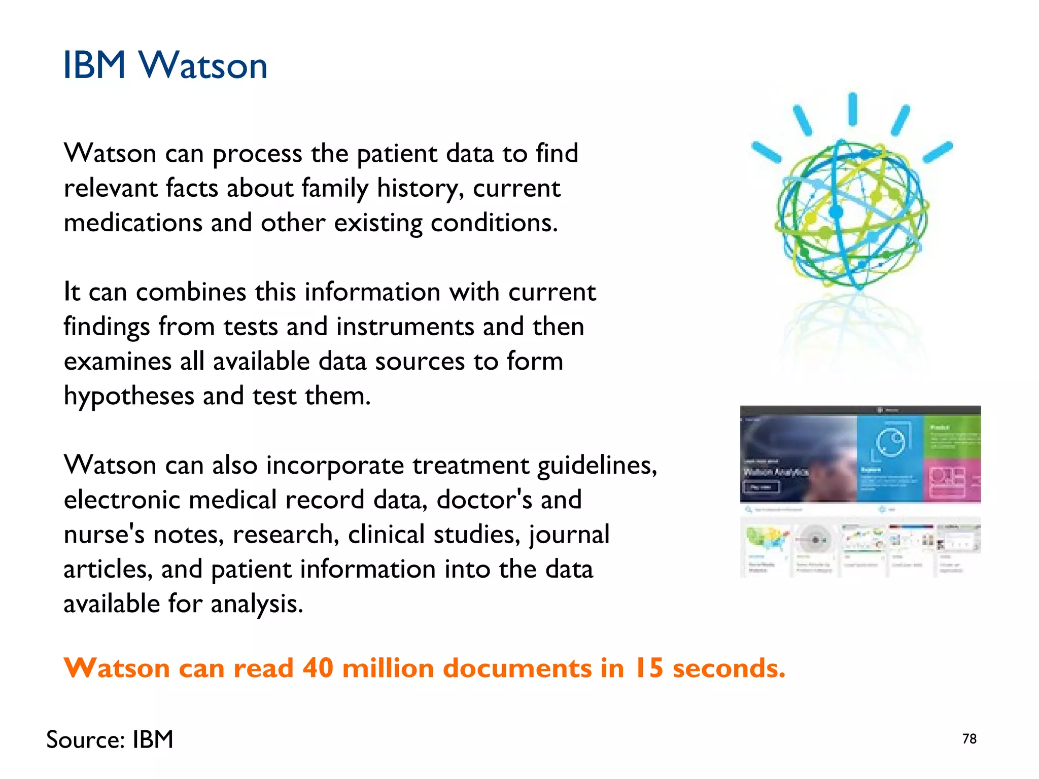 IBM Watson
78
Watson can process the patient data to find
relevant facts about family history, current
medications and other existing conditions.
It can combines this information with current
findings from tests and instruments and then
examines all available data sources to form
hypotheses and test them.
Watson can also incorporate treatment guidelines,
electronic medical record data, doctor's and
nurse's notes, research, clinical studies, journal
articles, and patient information into the data
available for analysis.
Source: IBM
Watson can read 40 million documents in 15 seconds.
 