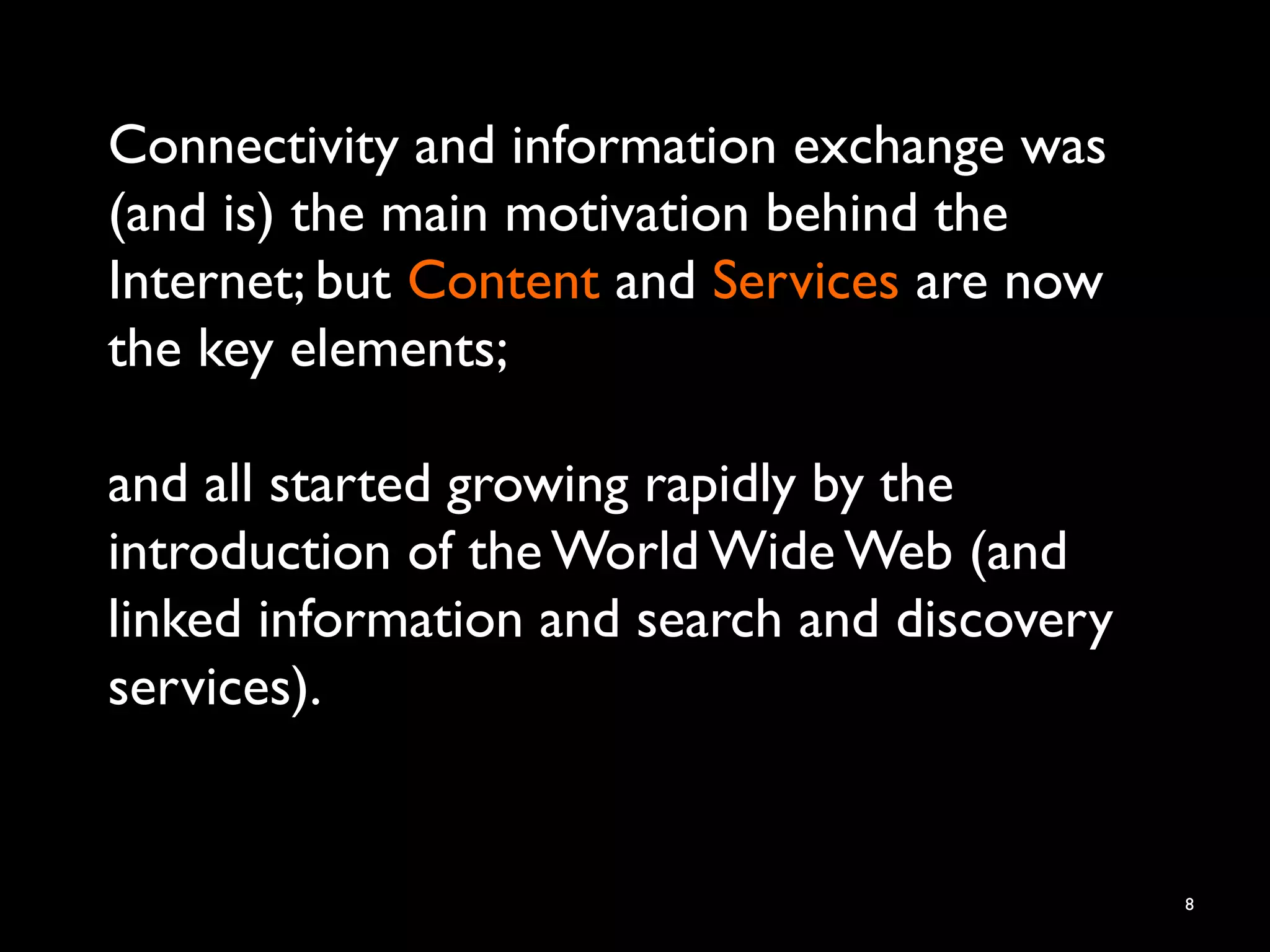 Connectivity and information exchange was
(and is) the main motivation behind the
Internet; but Content and Services are now
the key elements;
and all started growing rapidly by the
introduction of the World Wide Web (and
linked information and search and discovery
services).
8
 