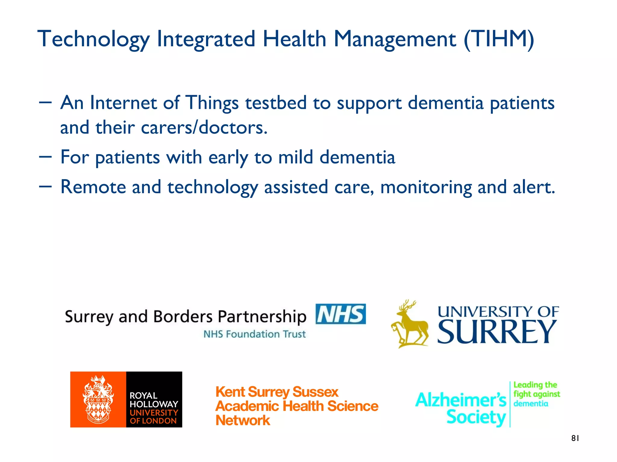 Technology Integrated Health Management (TIHM)
− An Internet of Things testbed to support dementia patients
and their carers/doctors.
− For patients with early to mild dementia
− Remote and technology assisted care, monitoring and alert.
81
 