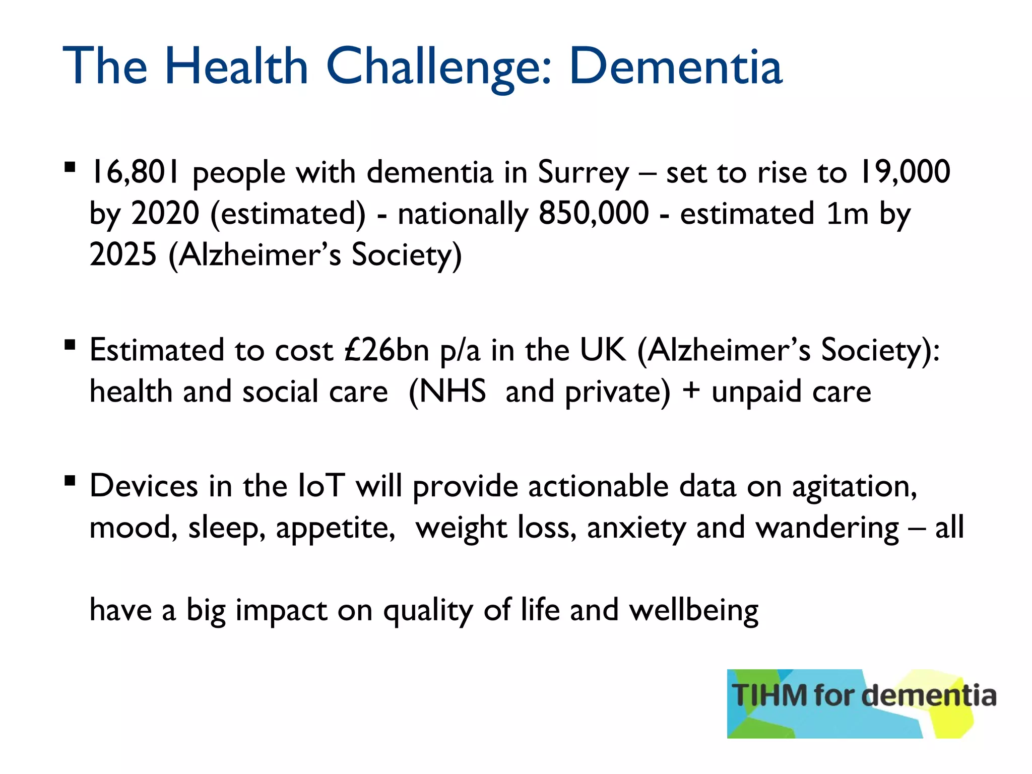 The Health Challenge: Dementia
 16,801 people with dementia in Surrey – set to rise to 19,000
by 2020 (estimated) - nationally 850,000 - estimated 1m by
2025 (Alzheimer’s Society)
 Estimated to cost £26bn p/a in the UK (Alzheimer’s Society):
health and social care (NHS and private) + unpaid care
 Devices in the IoT will provide actionable data on agitation,
mood, sleep, appetite, weight loss, anxiety and wandering – all
have a big impact on quality of life and wellbeing
 