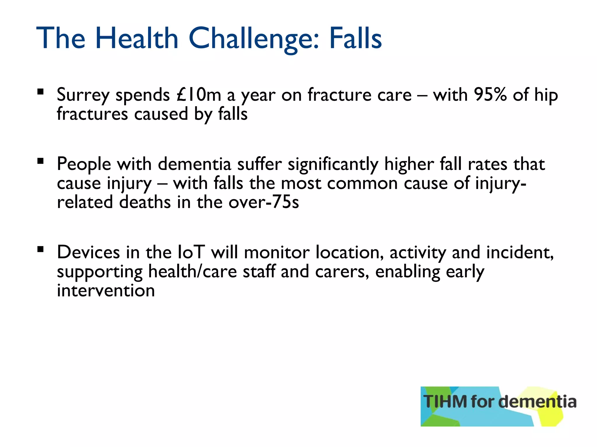 The Health Challenge: Falls
 Surrey spends £10m a year on fracture care – with 95% of hip
fractures caused by falls
 People with dementia suffer significantly higher fall rates that
cause injury – with falls the most common cause of injury-
related deaths in the over-75s
 Devices in the IoT will monitor location, activity and incident,
supporting health/care staff and carers, enabling early
intervention
 