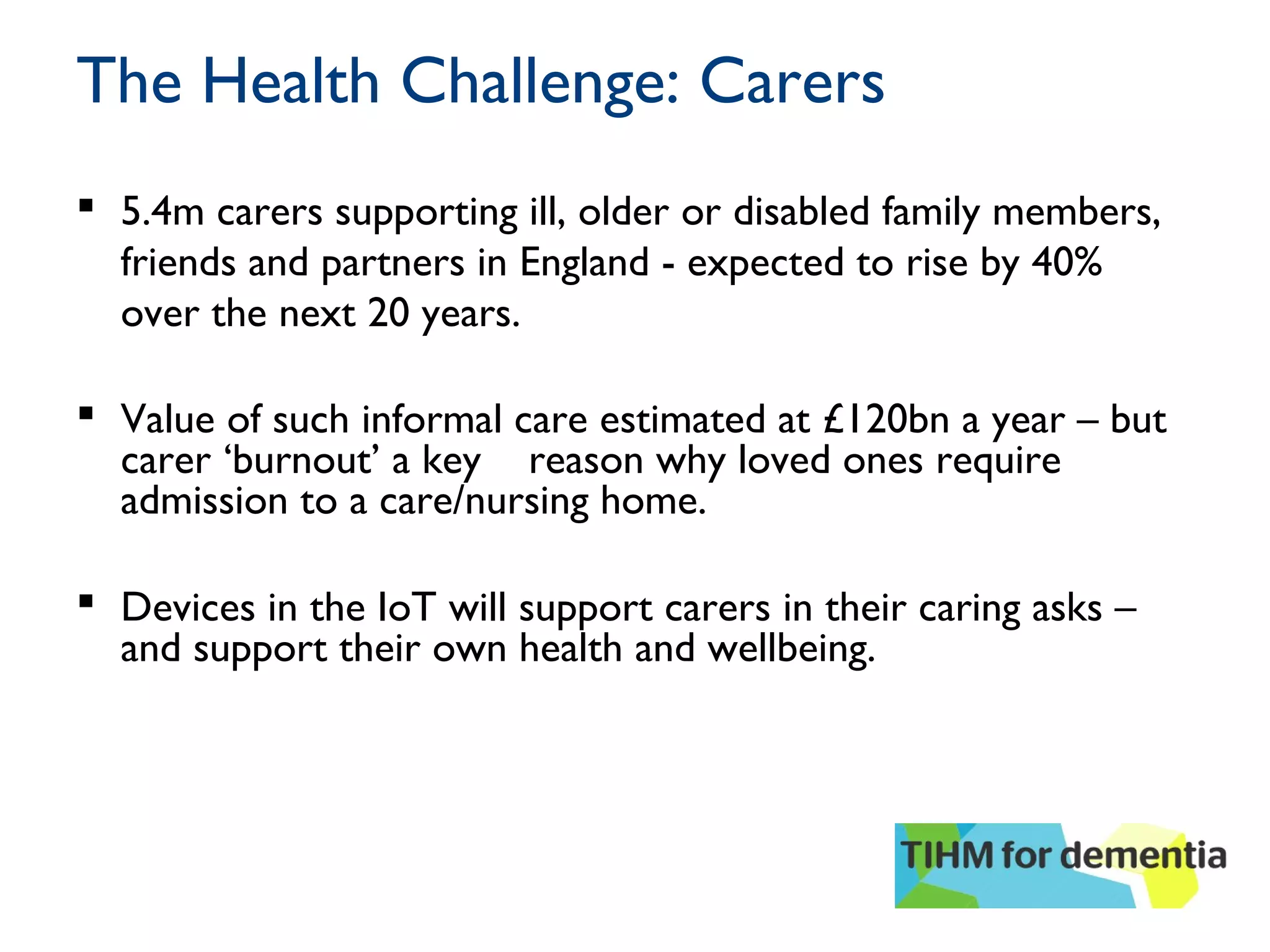 The Health Challenge: Carers
 5.4m carers supporting ill, older or disabled family members,
friends and partners in England - expected to rise by 40%
over the next 20 years.
 Value of such informal care estimated at £120bn a year – but
carer ‘burnout’ a key reason why loved ones require
admission to a care/nursing home.
 Devices in the IoT will support carers in their caring asks –
and support their own health and wellbeing.
 