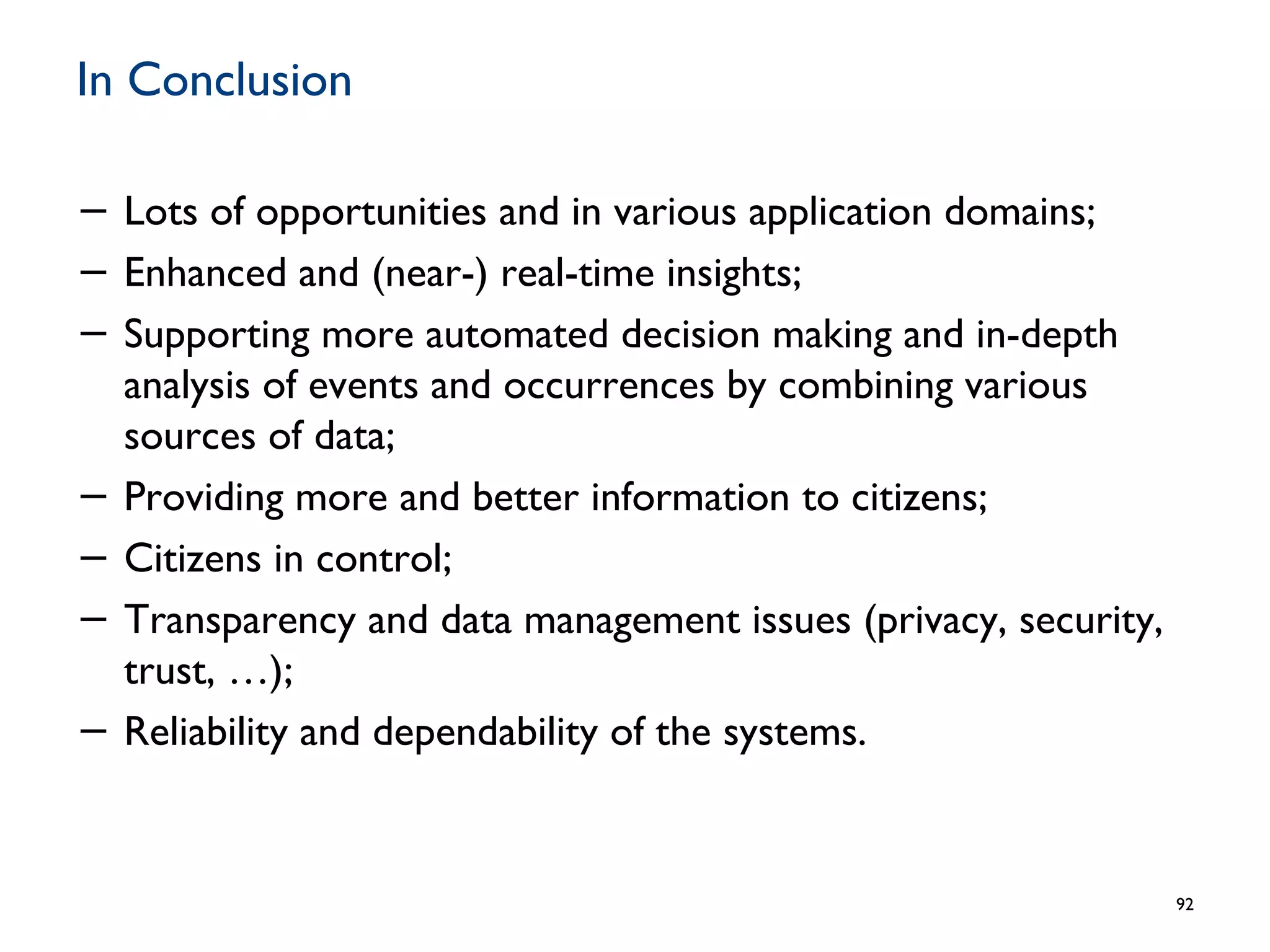 In Conclusion
− Lots of opportunities and in various application domains;
− Enhanced and (near-) real-time insights;
− Supporting more automated decision making and in-depth
analysis of events and occurrences by combining various
sources of data;
− Providing more and better information to citizens;
− Citizens in control;
− Transparency and data management issues (privacy, security,
trust, …);
− Reliability and dependability of the systems.
92
 