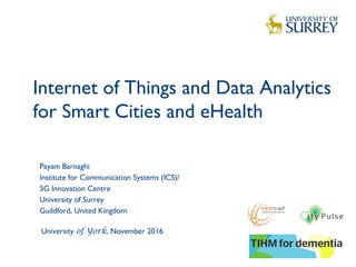 Internet of Things and Data Analytics
for Smart Cities and eHealth
1
Payam Barnaghi
Institute for Communication Systems (ICS)/
5G Innovation Centre
University of Surrey
Guildford, United Kingdom
University of York, November 2016
 
