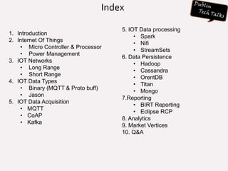 Index
1. Introduction
2. Internet Of Things
• Micro Controller & Processor
• Power Management
3. IOT Networks
• Long Range
• Short Range
4. IOT Data Types
• Binary (MQTT & Proto buff)
• Jason
5. IOT Data Acquisition
• MQTT
• CoAP
• Kafka
5. IOT Data processing
• Spark
• Nifi
• StreamSets
6. Data Persistence
• Hadoop
• Cassandra
• OrentDB
• Titan
• Mongo
7.Reporting
• BIRT Reporting
• Eclipse RCP
8. Analytics
9. Market Vertices
10. Q&A
 